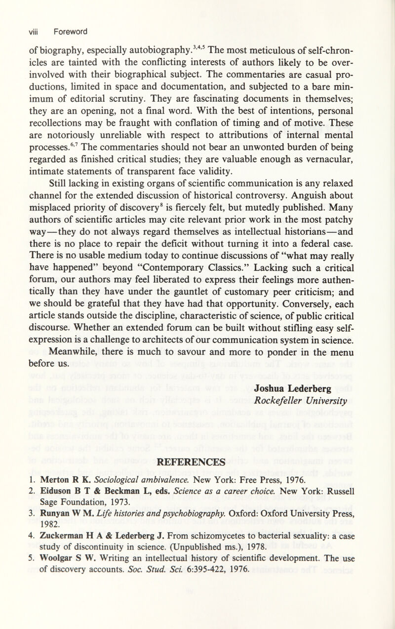 viii Foreword of biography, especially autobiography. 3 ' 4,5 The most meticulous of self-chron- icles are tainted with the conflicting interests of authors likely to be over- involved with their biographical subject. The commentaries are casual pro ductions, limited in space and documentation, and subjected to a bare min imum of editorial scrutiny. They are fascinating documents in themselves; they are an opening, not a final word. With the best of intentions, personal recollections may be fraught with conflation of timing and of motive. These are notoriously unreliable with respect to attributions of internal mental processes. 6,7 The commentaries should not bear an unwonted burden of being regarded as finished critical studies; they are valuable enough as vernacular, intimate statements of transparent face validity. Still lacking in existing organs of scientific communication is any relaxed channel for the extended discussion of historical controversy. Anguish about misplaced priority of discovery 8 is fiercely felt, but mutedly published. Many authors of scientific articles may cite relevant prior work in the most patchy way—they do not always regard themselves as intellectual historians—and there is no place to repair the deficit without turning it into a federal case. There is no usable medium today to continue discussions of what may really have happened beyond Contemporary Classics. Lacking such a critical forum, our authors may feel liberated to express their feelings more authen tically than they have under the gauntlet of customary peer criticism; and we should be grateful that they have had that opportunity. Conversely, each article stands outside the discipline, characteristic of science, of public critical discourse. Whether an extended forum can be built without stifling easy self- expression is a challenge to architects of our communication system in science. Meanwhile, there is much to savour and more to ponder in the menu before us. Joshua Lederberg Rockefeller University REFERENCES 1. Merton R K. Sociological ambivalence. New York: Free Press, 1976. 2. Eiduson B T & Beckman L, eds. Science as a career choice. New York: Russell Sage Foundation, 1973. 3. Runyan W M. Life histories andpsychobiography. Oxford: Oxford University Press, 1982. 4. Zuckerman H A & Lederberg J. From schizomycetes to bacterial sexuality: a case study of discontinuity in science. (Unpublished ms.), 1978. 5. Woolgar S W. Writing an intellectual history of scientific development. The use of discovery accounts. Soc. Stud. Sci. 6:395-422, 1976.