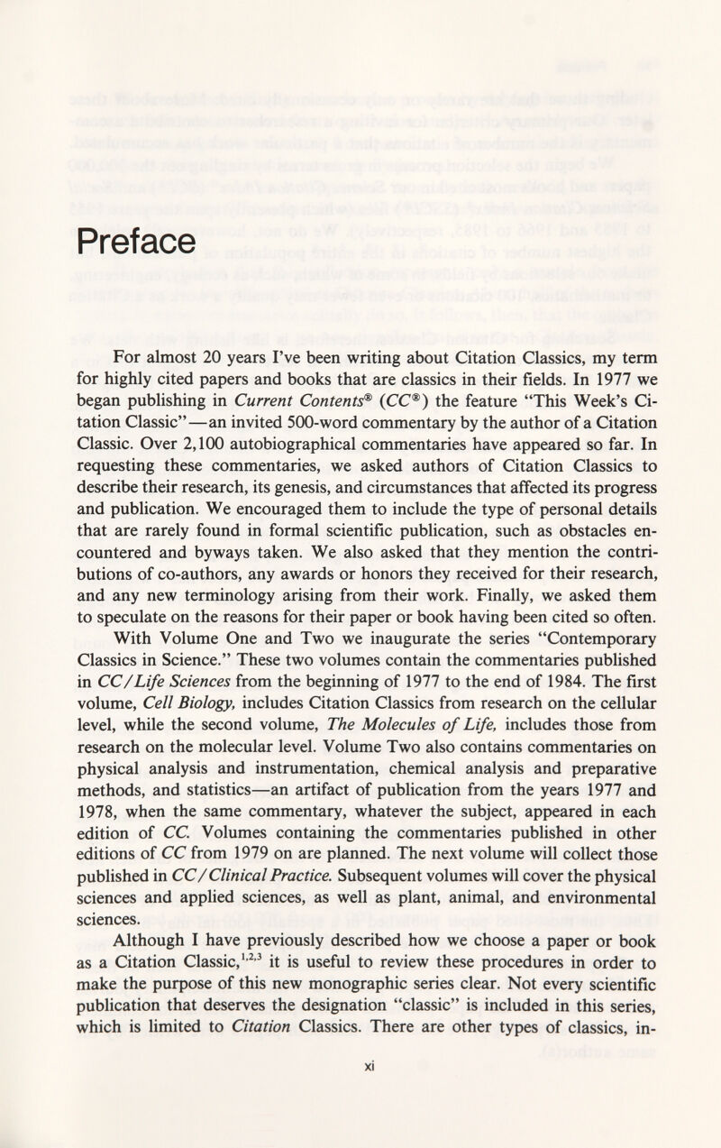 Preface For almost 20 years I've been writing about Citation Classics, my term for highly cited papers and books that are classics in their fields. In 1977 we began publishing in Current Contents ® (CC®) the feature This Week's Ci tation Classic—an invited 500-word commentary by the author of a Citation Classic. Over 2,100 autobiographical commentaries have appeared so far. In requesting these commentaries, we asked authors of Citation Classics to describe their research, its genesis, and circumstances that affected its progress and publication. We encouraged them to include the type of personal details that are rarely found in formal scientific publication, such as obstacles en countered and byways taken. We also asked that they mention the contri butions of co-authors, any awards or honors they received for their research, and any new terminology arising from their work. Finally, we asked them to speculate on the reasons for their paper or book having been cited so often. With Volume One and Two we inaugurate the series Contemporary Classics in Science. These two volumes contain the commentaries published in CC/Life Sciences from the beginning of 1977 to the end of 1984. The first volume, Cell Biology, includes Citation Classics from research on the cellular level, while the second volume, The Molecules of Life, includes those from research on the molecular level. Volume Two also contains commentaries on physical analysis and instrumentation, chemical analysis and preparative methods, and statistics—an artifact of publication from the years 1977 and 1978, when the same commentary, whatever the subject, appeared in each edition of CC. Volumes containing the commentaries published in other editions of CC from 1979 on are planned. The next volume will collect those published in CC/ Clinical Practice. Subsequent volumes will cover the physical sciences and applied sciences, as well as plant, animal, and environmental sciences. Although I have previously described how we choose a paper or book as a Citation Classic, 1,2 3 it is useful to review these procedures in order to make the purpose of this new monographic series clear. Not every scientific publication that deserves the designation classic is included in this series, which is limited to Citation Classics. There are other types of classics, in-