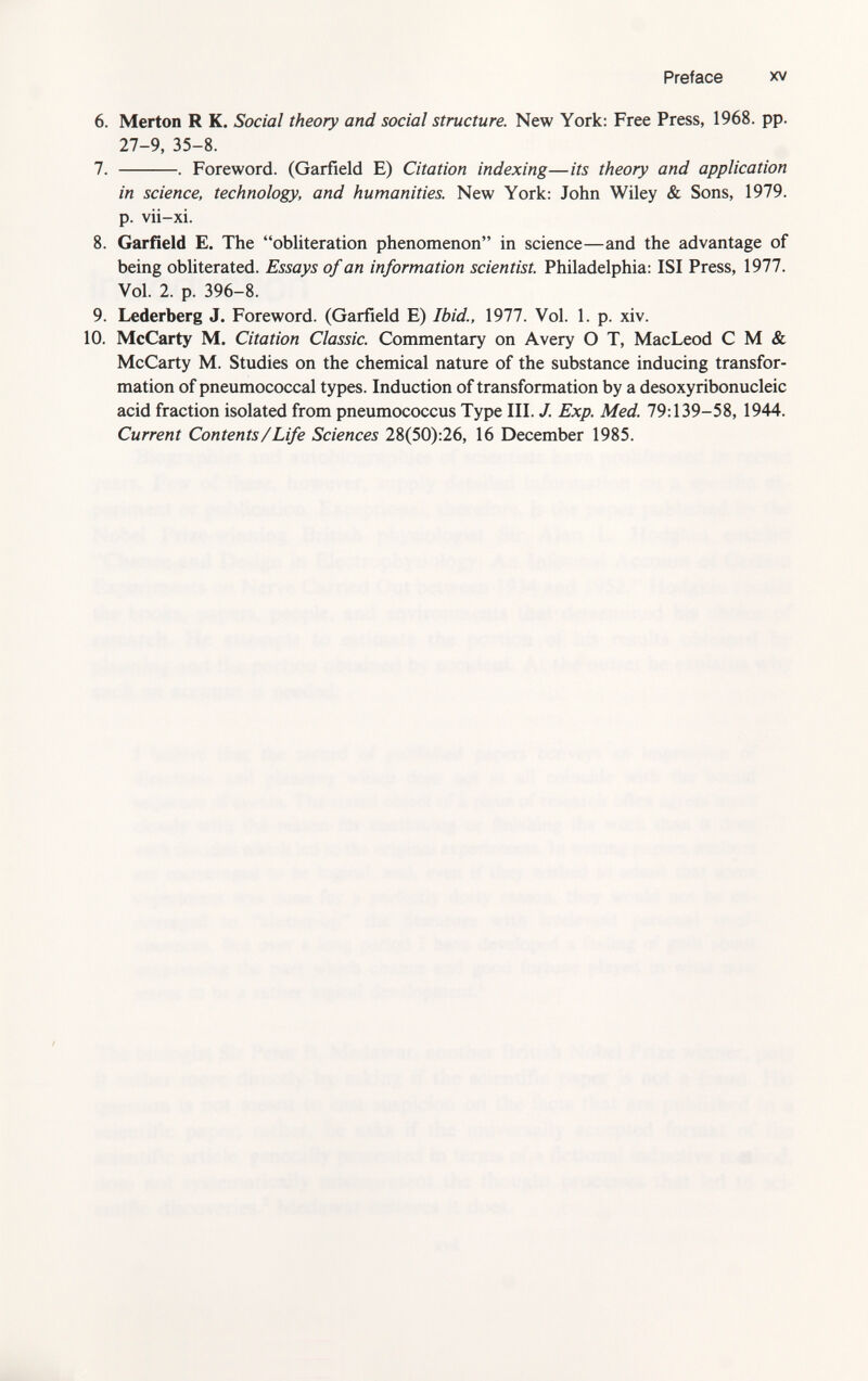 6. Merton R K. Social theory and social structure. New York: Free Press, 1968. pp. 27-9, 35-8. 7. . Foreword. (Garfield E) Citation indexing—its theory and application in science, technology, and humanities. New York: John Wiley & Sons, 1979. p. vii-xi. 8. Garfield E. The obliteration phenomenon in science—and the advantage of being obliterated. Essays of an information scientist. Philadelphia: ISI Press, 1977. Vol. 2. p. 396-8. 9. Lederberg J. Foreword. (Garfield E) Ibid., 1977. Vol. 1. p. xiv. 10. McCarty M. Citation Classic. Commentary on Avery O T, MacLeod C M «fe McCarty M. Studies on the chemical nature of the substance inducing transfor mation of pneumococcal types. Induction of transformation by a desoxyribonucleic acid fraction isolated from pneumococcus Type III. J. Exp. Med. 79:139-58, 1944. Current Contents/Life Sciences 28(50):26, 16 December 1985.