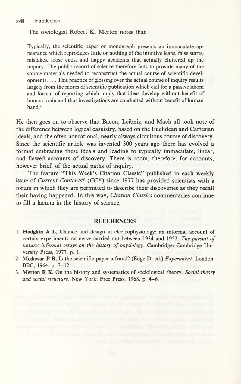 xviii Introduction The sociologist Robert K. Merton notes that Typically, the scientific paper or monograph presents an immaculate ap pearance which reproduces little or nothing of the intuitive leaps, false starts, mistakes, loose ends, and happy accidents that actually cluttered up the inquiry. The public record of science therefore fails to provide many of the source materials needed to reconstruct the actual course of scientific devel opments. ... This practice of glossing over the actual course of inquiry results largely from the mores of scientific publication which call for a passive idiom and format of reporting which imply that ideas develop without benefit of human brain and that investigations are conducted without benefit of human hand. 3 He then goes on to observe that Bacon, Leibniz, and Mach all took note of the difference between logical casuistry, based on the Euclidean and Cartesian ideals, and the often nonrational, nearly always circuitous course of discovery. Since the scientific article was invented 300 years ago there has evolved a format embracing these ideals and leading to typically immaculate, linear, and flawed accounts of discovery. There is room, therefore, for accounts, however brief, of the actual paths of inquiry. The feature This Week's Citation Classic published in each weekly issue of Current Contents® (CC®) since 1977 has provided scientists with a forum in which they are permitted to describe their discoveries as they recall their having happened. In this way, Citation Classics commentaries continue to fill a lacuna in the history of science. REFERENCES 1. Hodgkin A L. Chance and design in electrophysiology: an informal account of certain experiments on nerve carried out between 1934 and 1952. The pursuit of nature: informal essays on the history of physiology. Cambridge: Cambridge Uni versity Press, 1977. p. 1. 2. Medawar P B. Is the scientific paper a fraud? (Edge D, ed.) Experiment. London: BBC, 1964. p. 7-12. 3. Merton R K. On the history and systematics of sociological theory. Social theory and social structure. New York: Free Press, 1968. p. 4-6.