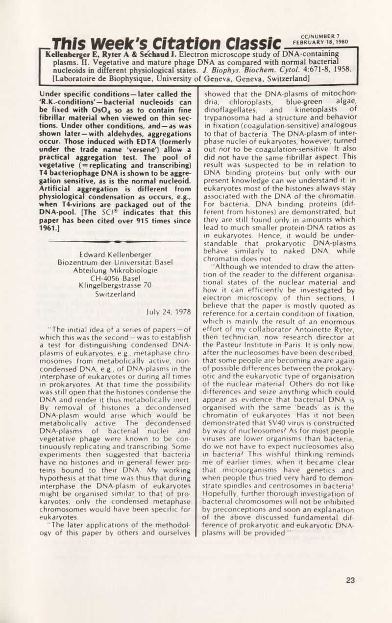 Tftfs week's Citation Classic Kellenberger E, Ryter A & Séchaud J. Electron microscope study of DNA-containing plasms. II. Vegetative and mature phage DNA as compared with normal bacterial nucleoids in different physiological states. J. Biophys. Biochem. Cytol. 4:671-8, 1958. [Laboratoire de Biophysique, University of Geneva, Geneva, Switzerland] Under specific conditions—later called the 'R.K.-conditions' — bacterial nucleoids can be fixed with 0s0 4 so as to contain fine fibrillar material when viewed on thin sec tions. Under other conditions, and —as was shown later —with aldehydes, aggregations occur. Those induced with EDTA (formerly under the trade name 'versene') allow a practical aggregation test. The pool of vegetative ( = replicating and transcribing) T4 bacteriophage DNA is shown to be aggre gation sensitive, as is the normal nucleoid. Artificial aggregation is different from physiological condensation as occurs, e.g., when T4-virions are packaged out of the DNA-pool. [The SC/® indicates that this paper has been cited over 915 times since 1961.] Edward Kellenberger Biozentrum der Universität Basel Abteilung Mikrobiologie CH-4056 Basel Klingelbergstrasse 70 Switzerland July 24, 1978 The initial idea of a series of papers —of which this was the second —was to establish a test for distinguishing condensed DNA- plasms of eukaryotes, e g , metaphase chro mosomes from metabolicallv active, non- condensed DNA, e.g., of DNA-plasms in the interphase of eukaryotes or during all times in prokaryotes At that time the possibility was still open that the histones condense the DNA and render it thus metabolically inert By removal of histones a decondensed DNA-plasm would arise which would be metabolically active The decondensed DNA-plasms of bacterial nuclei and vegetative phage were known to be con tinuously replicating and transcribing Some experiments then suggested that bacteria have no histones and in general fewer pro teins bound to their DNA My working hypothesis at that time was thus that during interphase the DNA-plasm of eukaryotes might be organised similar to that of pro karyotes; only the condensed metaphase chromosomes would have been specific for eukaryotes The later applications of the methodol ogy of this paper by others and ourselves showed that the DNA-plasms of mitochon dria, chloroplasts, blue-green algae, dinoflagellates, and kinetoplasts of trypanosoma had a structure and behavior in fixation (coagulation-sensitive) analogous to that of bacteria The DNA-plasm of inter phase nuclei of eukaryotes, however, turned out not to be coagulation-sensitive It also did not have the same fibrillar aspect. This result was suspected to be in relation to DNA binding proteins but only with our present knowledge can we understand it: in eukaryotes most of the histones always stay associated with the DNA of the chromatin For bacteria, DNA binding proteins (dif ferent from histones) are demonstrated, but they are still found only in amounts which lead to much smaller protein-DNA ratios as in eukaryotes. Hence, it would be under standable that prokaryotic DNA-plasms behave similarly to naked DNA, while chromatin does not Although we intended to draw the atten tion of the reader to the different organisa tional states of the nuclear material and how it can efficiently be investigated by electron microscopy of thin sections, I believe that the paper is mostly quoted as reference for a certain condition of fixation, which is mainly the result of an enormous effort of my collaborator Antoinette Ryter, then technician, now research director at the Pasteur Institute in Paris It is only now, after the nucleosomes have been described, that some people are becoming aware again of possible differences between the prokary otic and the eukaryotic type of organisation of the nuclear material Others do not like differences and seize anything which could appear as evidence that bacterial DNA is organised with the same 'beads' as is the chromatin of eukaryotes Has it not been demonstrated that SV40 virus is constructed by way of nucleosomes' As for most people viruses are lower organisms than bacteria, do we not have to expect nucleosomes also in bacteria? This wishful thinking reminds me of earlier times, when it became clear that microorganisms have genetics and when people thus tried very hard to demon strate spindles and centrosomes in bacteria 1 Hopefully, further thorough investigation of bacterial chromosomes will not be inhibited by preconceptions and soon an explanation of the above discussed fundamental dif ference of prokaryotic and eukaryotic DNA- plasms will be provided 