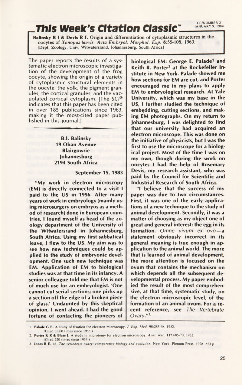 CC/NUMBER 2 „This week's citation classic : l,wu,R, '-' M4 Balinsky B I & Devis R I. Origin and differentiation of cytoplasmic structures in the oocytes of Xenopus laevis. Acta Embryol. Morphol. Exp. 6 :55-108, 1963. I Dept. Zoology, Univ. Witwatersrand, Johannesburg, South Africa) The paper reports the results of a sys tematic electron microscopic investiga tion of the development of the frog oocyte, showing the origin of a variety of cytoplasmic structural elements in the oocyte, the yolk, the pigment gran ules, the cortical granules, and the vac uolated cortical cytoplasm. [The SCI® indicates that this paper has been cited in over 185 publications since 1963, making it the most-cited paper pub lished in this journal ] B.I. Balinsky 19 Oban Avenue Blairgowrie Johannesburg 2194 South Africa September 15, 1983 My work in electron microscopy (EM) is directly connected to a visit I paid to the US in 1956. After many years of work in embryology (mainly us ing microsurgery on embryos as a meth od of research) done in European coun tries, I found myself as head of the zo ology department of the University of the Witwatersrand in Johannesburg, South Africa. Using my first sabbatical leave, I flew to the US. My aim was to see how new techniques could be ap plied to the study of embryonic devel opment. One such new technique was EM. Application of EM to biological studies was at that time in its infancy. A senior colleague told me that EM is not of much use for an embryologist. 'One cannot cut serial sections; one picks up a section off the edge of a broken piece of glass.' Undaunted by this skeptical opinion, I went ahead. I had the good fortune of contacting the pioneers of biological EM: George E. Palade 1 and Keith R. Porter 2 at the Rockefeller In stitute in New York. Palade showed me how sections for EM are cut, and Porter encouraged me in my plans to apply EM to embryological research. At Yale University, which was my base in the US, I further studied the technique of embedding, cutting sections, and mak ing EM photographs. On my return to Johannesburg, I was delighted to find that our university had acquired an electron microscope. This was done on the initiative of physicists, but I was the first to use the microscope for a biolog ical project. Most of the time I was on my own, though during the work on oocytes I had the help of Rosemary Devis, my research assistant, who was paid by the Council for Scientific and Industrial Research of South Africa. I believe that the success of my paper was due to two circumstances. First, it was one of the early applica tions of a new technique to the study of animal development. Secondly, it was a matter of choosing as my object one of great and general interest: the egg in its formation. Omne vivum ex ovo — a statement obviously incorrect in its general meaning is true enough in ap plication to the animal world. The more that is learned of animal development, the more attention is focused on the ovum that contains the mechanism on which depends all the subsequent de velopmental process. My paper embod ied the result of the most comprehen sive, at that time, systematic study, on the electron microscopic level, of the formation of an animal ovum. For a re cent reference, see The Vertebrate Ovary. 3 I Palade G E. A study of fixation for electron microscopy. J Exp. Med 95:285-98. 1952. (Cited 3,()fc0 times since 1955.) 2. Porter K R & Blum J. A study in microtomy for electron microscopy. Anal. Ree. 117:b85-70. 1953. (Cited 220 times since 1955.) 3. Jones R E, ed. The vertebrate ovary: comparative biology and evolution New York: Plenum Press. 1978. 853 p.