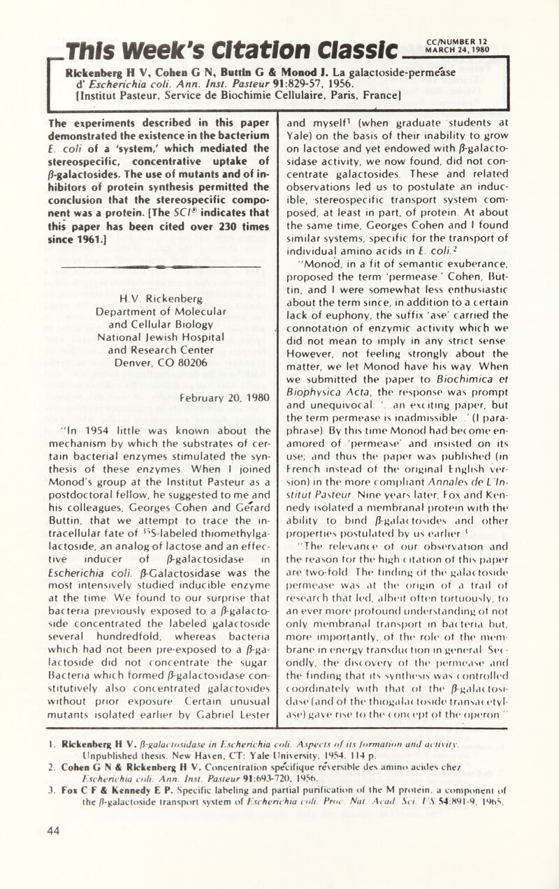 This week's Citation Rickenberg H V, Cohen G N, Buttili G & Monod I. La galactoside-permease d' Escherichia coli. Ann. Inst. Pasteur 91 :829-57, 1956. [Institut Pasteur, Service de Biochimie Cellulaire, Paris, Francel The experiments described in this paper demonstrated the existence in the bacterium £ coli of a 'system/ which mediated the stereospecific, concentrative uptake of /3-galactosides. The use of mutants and of in hibitors of protein synthesis permitted the conclusion that the stereospecific compo nent was a protein. [The SCI * indicates that this paper has been cited over 230 times since 1961.] H V Rickenberg Department of Molecular and Cellular Biology National Jewish Hospital and Research Center Denver, CO 80206 February 20, 1980 In 1954 little was known about the mechanism by which the substrates of cer tain bacterial enzymes stimulated the syn thesis of these enzymes When I joined Monod's group at the Institut Pasteur as a postdoctoral fellow, he suggested to me and his colleagues, Georges Cohen and Gerard Buttin, that we attempt to trace the in tracellular fate of '^-labeled thiomethylga- lactoside, an analog of lactose and an effec tive inducer of ß-galactosidase in Escherichia coli. ß-Galactosidase was the most intensively studied inducible enzyme at the time We found to our surprise that bac teria previously exposed to a /5-galacto- side concentrated the labeled galactoside several hundredfold, whereas bacteria which had not been pre-exposed to a ß-ga- lactoside did not concentrate the sugar Bacteria which formed /3-galactosidase con- stitutively also concentrated galactosides without prior exposure Certain unusual mutants isolated earlier by Gabriel Lester and myself 1 (when graduate students at Vale) on the basis of their inability to grow on lactose and yet endowed with ß-galacto- sidase activity, we now found, did not con centrate galactosides These and related observations led us to postulate an induc ible, stereospecific transport system com posed, at least in part, of protein At about the same time, Georges Cohen and I found similar systems, specific for the transport of individual amino acids in £. coli. 2 Monod, in a fit of semantic exuberance, proposed the term permease ' Cohen, But- tin, and I were somewhat less enthusiastic about the term since, in addition to a certain lack of euphony, the suffix 'ase' carried the connotation of enzymic activity which we did not mean to imply in any strict sense However, not feeling strongly about the matter, we let Monod have his way When we submitted the paper to Biochimica et Biophysica Acta, the response was prompt and unequivocal '. an exciting paper, but the term permease is inadmissible ' (I para phrase) By this time Monod had bee ome en amored of permease' and insisted on its use; and thus the paper was published (in French instead of the original English ver sion) in the more compliant Annale s de L In stitut Pasteur Nine years later. Fox and Ken nedy isolated a membranal protein with the ability to bind /î-galac tosides and other properties postulated by us earlier ! The relevance of our observation and the reason for the high < itation of this paper are two-fold The finding of the galactoside permease was at the origin of a trail of researc h that led, albeit often tortuously, to an ever more* profound understanding ot not only membranal transport in bacteria but, more importantly, of the role ot the mem brane in energy transduc tiori in general Sec - ondly, the discovery ot the permease and the finding that its synthesis was controlled coordinately with that of the /3-galac tosi- dase (and of the thiogalac toside transac etyl- ase) gave rise to the c one ept of the operon  1. Rickenberg H V. fi-fiata clnsiila.se in Escherichia coli. Aspects of ils formation ami activity Unpublished thesis. New Haven, CT: Yale University. I954. 114 p. 2. Cohen G N & Rkkenberg H V. Concentration spécifique re'\ersible des amino acides che/ Escherichia coli. Ann. Inst. Pasteur 91 :693-720, 19.S6. 3. Fox C F & Kennedy E P. Specific labeling and partial purification of the M protein, a component of the /?-galactoside transport system of Escherichia coli. Proc Nat Acuti Si i I S 54 :891-9. |9t>S.