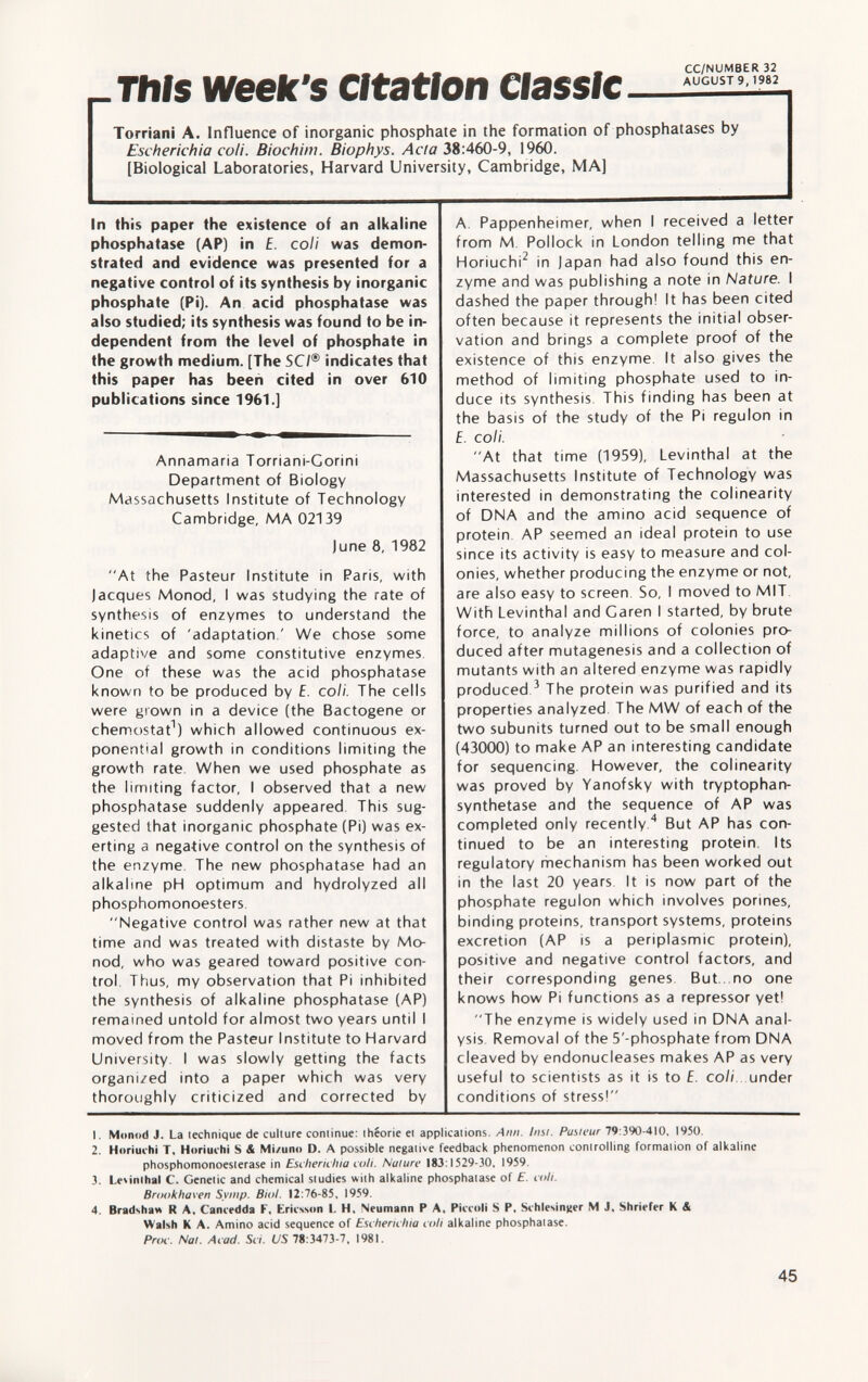 This week's citation —= Torriani A. Influence of inorganic phosphate in the formation of phosphatases by Escherichia coli. Biochim. Biuphys. Ada 38:460-9, 1960. [Biological Laboratories, Harvard University, Cambridge, MA] In this paper the existence of an alkaline phosphatase (AP) in E. coli was demon strated and evidence was presented for a negative control of its synthesis by inorganic phosphate (Pi). An acid phosphatase was also studied; its synthesis was found to be in dependent from the level of phosphate in the growth medium. [The SC/® indicates that this paper has been cited in over 610 publications since 1961.] Annamaria Torriani-Corini Department of Biology Massachusetts Institute of Technology Cambridge, MA 02139 June 8, 1982 At the Pasteur Institute in Paris, with Jacques Monod, I was studying the rate of synthesis of enzymes to understand the kinetics of 'adaptation.' We chose some adaptive and some constitutive enzymes One of these was the acid phosphatase known to be produced by E. coli. The cells were grown in a device (the Bactogene or chemostat 1 ) which allowed continuous ex ponential growth in conditions limiting the growth rate. When we used phosphate as the limiting factor, I observed that a new phosphatase suddenly appeared This sug gested that inorganic phosphate (Pi) was ex erting a negative control on the synthesis of the enzyme. The new phosphatase had an alkaline pH optimum and hydrolyzed all phosphomonoesters. Negative control was rather new at that time and was treated with distaste by Mo nod, who was geared toward positive con trol. Thus, my observation that Pi inhibited the synthesis of alkaline phosphatase (AP) remained untold for almost two years until I moved from the Pasteur Institute to Harvard University. I was slowly getting the facts organized into a paper which was very thoroughly criticized and corrected by A Pappenheimer, when I received a letter from M. Pollock in London telling me that Horiuchi 2 in Japan had also found this en zyme and was publishing a note in Nature. I dashed the paper through! It has been cited often because it represents the initial obser vation and brings a complete proof of the existence of this enzyme. It also gives the method of limiting phosphate used to in duce its synthesis. This finding has been at the basis of the study of the Pi regulon in f. coli. At that time (1959), Levinthal at the Massachusetts Institute of Technology was interested in demonstrating the colinearity of DNA and the amino acid sequence of protein AP seemed an ideal protein to use since its activity is easy to measure and col onies, whether producing the enzyme or not, are also easy to screen So, I moved to MIT With Levinthal and Garen I started, by brute force, to analyze millions of colonies pro duced after mutagenesis and a collection of mutants with an altered enzyme was rapidly produced 3 The protein was purified and its properties analyzed The MW of each of the two subunits turned out to be small enough (43000) to make AP an interesting candidate for sequencing. However, the colinearity was proved by Vanofsky with tryptophan- synthetase and the sequence of AP was completed only recently. 4 But AP has con tinued to be an interesting protein. Its regulatory mechanism has been worked out in the last 20 years It is now part of the phosphate regulon which involves porines, binding proteins, transport systems, proteins excretion (AP is a periplasmic protein), positive and negative control factors, and their corresponding genes. But . no one knows how Pi functions as a repressor yet! The enzyme is widely used in DNA anal ysis Removal of the 5'-phosphate from DNA cleaved by endonucleases makes AP as very useful to scientists as it is to E. coli, under conditions of stress! 1. Monod J. La lechnique de culture coniinue: Ihéorie el applications. Ann. Insl. Pus/cur 79 :390-410, 1950. 2. Horiuchi T. Horiuchi S & Mi/uno D. A possible negative feedback phenomenon controlling formation of alkaline Phosphomonoesterase in Escherichia coli. Nature 183:1529-30, 1959. 3. Levinthal C. Genetic and chemical studies with alkaline phosphatase of E. coli. Brookhaven Symp. Biol. 12:76-85, 1959. 4. Bradsha» R A, Cancedda F. Ericsson I. H, Neumann P A, Piccoli S P, Schlesinger M J, Shriefer K & Walsh K A. Amino acid sequence of Escherichia coh alkaline phosphatase. Proc. Nat. Acad. Sci. US 78:3473-7, 1981.