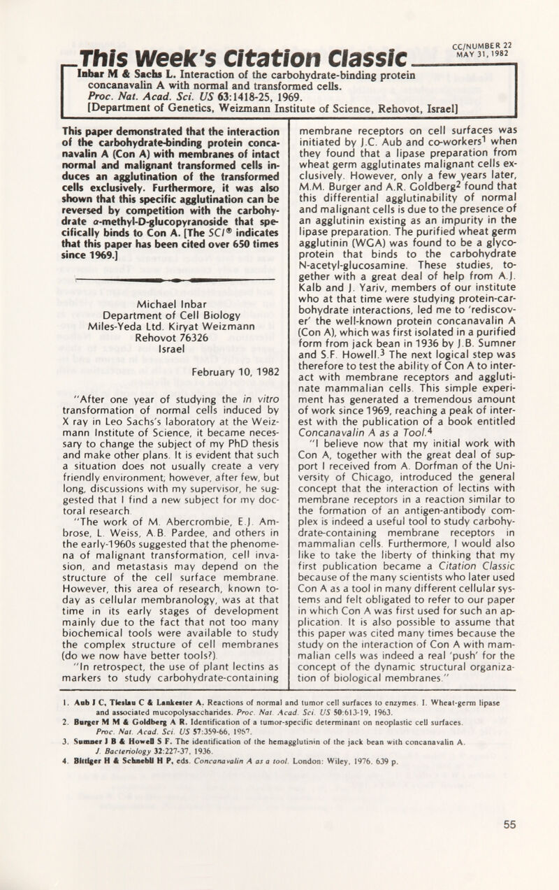 CC/NUMBER 22 r-This week's Citation  AY Inbar M & Sachs L. Interaction of the carbohydrate-binding protein concanavalin A with normal and transformed cells. Proc. Nat. Acad. Sci. US 63 :1418-25, 1969. [Department of Genetics, Weizmann Institute of Science, Rehovot, Israel] This paper demonstrated that the interaction of the carbohydrate-binding protein conca navalin A (Con A) with membranes of intact normal and malignant transformed cells in duces an agglutination of the transformed cells exclusively. Furthermore, it was also shown that this specific agglutination can be reversed by competition with the carbohy drate a-methyl-D-glucopyranoside that spe cifically binds to Con A. [The SC/® indicates that this paper has been cited over 650 times since 1969.] Michael Inbar Department of Cell Biology Miles-Yeda Ltd. Kiryat Weizmann Rehovot 76326 Israel February 10, 1982 After one year of studying the in vitro transformation of normal cells induced by X ray in Leo Sachs's laboratory at the Weiz mann Institute of Science, it became neces sary to change the subject of my PhD thesis and make other plans. It is evident that such a situation does not usually create a very friendly environment, however, after few, but long, discussions with my supervisor, he sug gested that I find a new subject for my doc toral research The work of M. Abercrombie, E.J. Am brose, L Weiss, A.B. Pardee, and others in the early-1960s suggested that the phenome na of malignant transformation, cell inva sion, and metastasis may depend on the structure of the cell surface membrane. However, this area of research, known to day as cellular membranology, was at that time in its early stages of development mainly due to the fact that not too many biochemical tools were available to study the complex structure of cell membranes (do we now have better tools?). In retrospect, the use of plant lectins as markers to study carbohydrate-containing membrane receptors on cell surfaces was initiated by j.C. Aub and co-workers 1 when they found that a lipase preparation from wheat germ agglutinates malignant cells ex clusively. However, only a few years later, M M. Burger and A.R. Goldberg 2 found that this differential agglutinability of normal and malignant cells is due to the presence of an agglutinin existing as an impurity in the lipase preparation. The purified wheat germ agglutinin (WCA) was found to be a glyco protein that binds to the carbohydrate N-acetyl-glucosamine. These studies, to gether with a great deal of help from A.J. Kalb and J. Yariv, members of our institute who at that time were studying protein-car bohydrate interactions, led me to 'rediscov er' the well-known protein concanavalin A (Con A), which was first isolated in a purified form from jack bean in 1936 by J.B. Sumner and S.F. Howell. 3 The next logical step was therefore to test the ability of Con A to inter act with membrane receptors and aggluti nate mammalian cells. This simple experi ment has generated a tremendous amount of work since 1969, reaching a peak of inter est with the publication of a book entitled Concanavalin A as a Tool. 4 I believe now that my initial work with Con A, together with the great deal of sup port I received from A. Dorfman of the Uni versity of Chicago, introduced the general concept that the interaction of lectins with membrane receptors in a reaction similar to the formation of an antigen-antibody com plex is indeed a useful tool to study carbohy drate-containing membrane receptors in mammalian cells. Furthermore, I would also like to take the liberty of thinking that my first publication became a Citation Classic because of the many scientists who later used Con A as a tool in many different cellular sys tems and felt obligated to refer to our paper in which Con A was first used for such an ap plication. It is also possible to assume that this paper was cited many times because the study on the interaction of Con A with mam malian cells was indeed a real 'push' for the concept of the dynamic structural organiza tion of biological membranes. 1. Aub I C, TlcfUn C & Lanketler A. Reactions of normal and tumor cell surfaces to enzymes. I. Wheat-germ lipase and associated mucopolysaccharides. Proc Nat Acad. Sci US 50:613-19, 1963. 2. Borger M M & Goldberg A R. Identification of a tumor-specific determinant on neoplastic cell surfaces. Proc. Nal Acad. Sci. US 57:359-66, 19&T 3. Sumner I B & HoweO S F. The identification of the hemagglutinin of the jack bean with concanavalin A. J Bacteriology 32:227-37, 1936. 4 Bittiger H « SchnebU H P. cds. Concanavalin A as a tool. London: Wiley. 1976. 639 p.