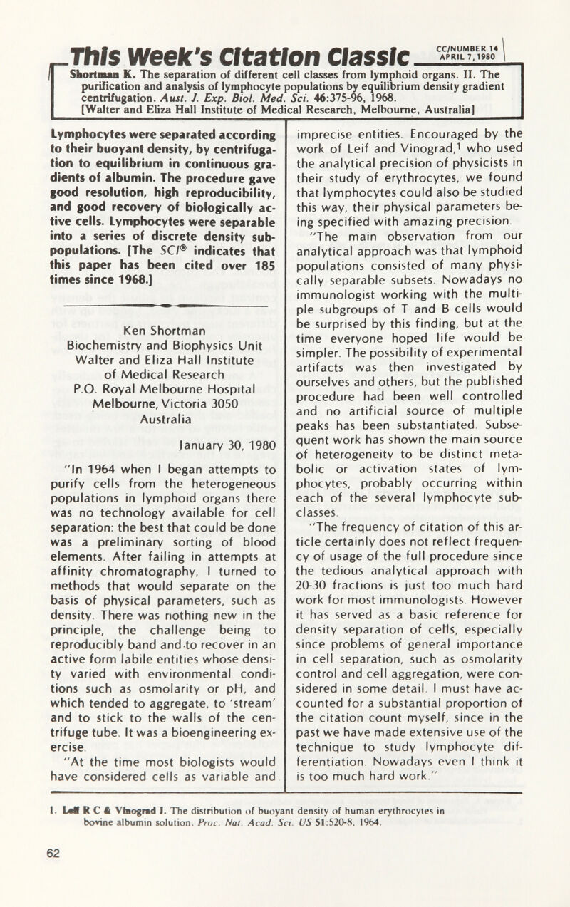 This week's Citation 1 Shortman K. The separation of different cell classes from lymphoid organs. II. The purification and analysis of lymphocyte populations by equilibrium density gradient centrifugation. Aust. J. Exp. Biol. Med. Sci. 46 :375-96, 1968. [Walter and Eliza Hall Institute of Medical Research, Melbourne, Australia] Lymphocytes were separated according to their buoyant density, by centrifuga tion to equilibrium in continuous gra dients of albumin. The procedure gave good resolution, high reproducibility, and good recovery of biologically ac tive cells. Lymphocytes were separable into a series of discrete density sub- populations. [The SCI ® indicates that this paper has been cited over 185 times since 1968.] Ken Shortman Biochemistry and Biophysics Unit Walter and Eliza Hall Institute of Medical Research P.O. Royal Melbourne Hospital Melbourne, Victoria 3050 Australia ]anuary 30, 1980 In 1964 when I began attempts to purify cells from the heterogeneous populations in lymphoid organs there was no technology available for cell separation: the best that could be done was a preliminary sorting of blood elements. After failing in attempts at affinity chromatography, I turned to methods that would separate on the basis of physical parameters, such as density. There was nothing new in the principle, the challenge being to reproducibly band and to recover in an active form labile entities whose densi ty varied with environmental condi tions such as osmolarity or pH, and which tended to aggregate, to 'stream' and to stick to the walls of the cen trifuge tube. It was a bioengineering ex ercise. At the time most biologists would have considered ceils as variable and imprecise entities. Encouraged by the work of Leif and Vinograd, 1 who used the analytical precision of physicists in their study of erythrocytes, we found that lymphocytes could also be studied this way, their physical parameters be ing specified with amazing precision The main observation from our analytical approach was that lymphoid populations consisted of many physi cally separable subsets. Nowadays no immunologist working with the multi ple subgroups of T and B cells would be surprised by this finding, but at the time everyone hoped life would be simpler. The possibility of experimental artifacts was then investigated by ourselves and others, but the published procedure had been well controlled and no artificial source of multiple peaks has been substantiated Subse quent work has shown the main source of heterogeneity to be distinct meta bolic or activation states of lym phocytes, probably occurring within each of the several lymphocyte sub classes The frequency of citation of this ar ticle certainly does not reflect frequen cy of usage of the full procedure since the tedious analytical approach with 20-30 fractions is just too much hard work for most immunologists However it has served as a basic reference for density separation of cells, especially since problems of general importance in cell separation, such as osmolarity control and cell aggregation, were con sidered in some detail. I must have ac counted for a substantial proportion of the citation count myself, since in the past we have made extensive use of the technique to study lymphocyte dif ferentiation. Nowadays even I think it is too much hard work. 1. LdlRCt Vbograd J. The distribution of buoyant density of human erythrocytes in bovine albumin solution. Proc. Nal. Acad. Sci. US 51 :520-8, 1964.