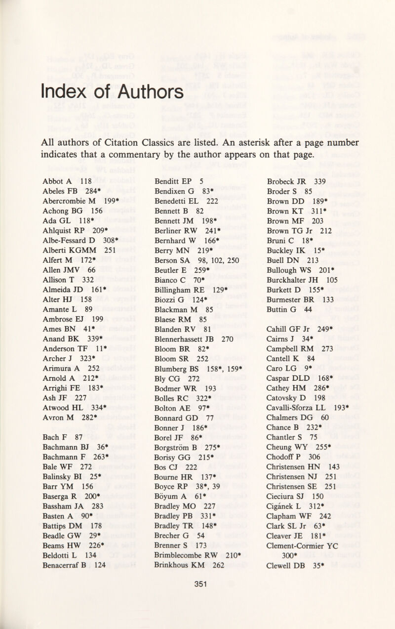 Index of Authors All authors of Citation Classics are listed. An asterisk after a page number indicates that a commentary by the author appears on that page. Abbot A 118 Benditi EP 5 Brobeck JR 339 Abeles FB 284* Bendixen G 83* Broder S 85 Abercrombie M 199* Benedetti EL 222 Brown DD 189* Achong BG 156 Bennett B 82 Brown KT 311* Ada GL 118* Bennett JM 198* Brown MF 203 Ahlquist RP 209* Berliner RW 241* Brown TG Jr 212 Albe-Fessard D 308* Bernhard W 166* Bruni C 18* Alberti KGMM 251 Berry MN 219* Buckley IK 15* Alfert M 172* Berson SA 98, 102, 250 Buell DN 213 Allen JMV 66 Beutler E 259* Bullough WS 201* Allison T 332 Bianco C 70* Burckhalter JH 105 Almeida JD 161* Billingham RE 129* Burkett D 155* Alter HJ 158 Biozzi G 124* Burmester BR 133 Amante L 89 Blackman M 85 Buttin G 44 Ambrose EJ 199 Blaese RM 85 Ames BN 41* Blanden RV 81 Cahill GF Jr 249* Anand BK 339* Blennerhassett JB 270 Cairns J 34* Anderson TF 11 * Bloom BR 82* Campbell RM 273 Archer J 323* Bloom SR 252 Cantell K 84 Arimura A 252 Blumberg BS 158*, 159* Caro LG 9* Arnold A 212* Bly CG 272 Caspar DLD 168* Arrighi FE 183* Bodmer WR 193 Cathey HM 286* Ash JF 227 Bolles RC 322* Catovsky D 198 Atwood HL 334* Bolton AE 97* Cavalli-Sforza LL 193* Avron M 282* Bonnard GD 77 Chalmers DG 60 Bonner J 186* Chance B 232* Bach F 87 Borei JF 86* Chantier S 75 Bachmann BJ 36* Borgström B 275* Cheung WY 255* Bachmann F 263* Borisy GG 215* Chodoff P 306 Bale WF 272 Bos CJ 222 Christensen HN 143 Balinsky BI 25* Bourne HR 137* Christensen NJ 251 Barr YM 156 Boyce RP 38*, 39 Christensen SE 251 Baserga R 200* Böyum A 61* Cieciura SJ 150 Bassham JA 283 Bradley MO 227 Cigánek L 312* Basten A 90* Bradley PB 331* Clapham WF 242 Battips DM 178 Bradley TR 148* Clark SLJr 63* Beadle GW 29* Brecher G 54 Cleaver JE 181* Beams HW 226* Brenner S 173 Clement-Cormier YC Beldotti L 134 Brimblecombe RW 210* 300* Benacerraf B 124 Brinkhous KM 262 Clewell DB 35*