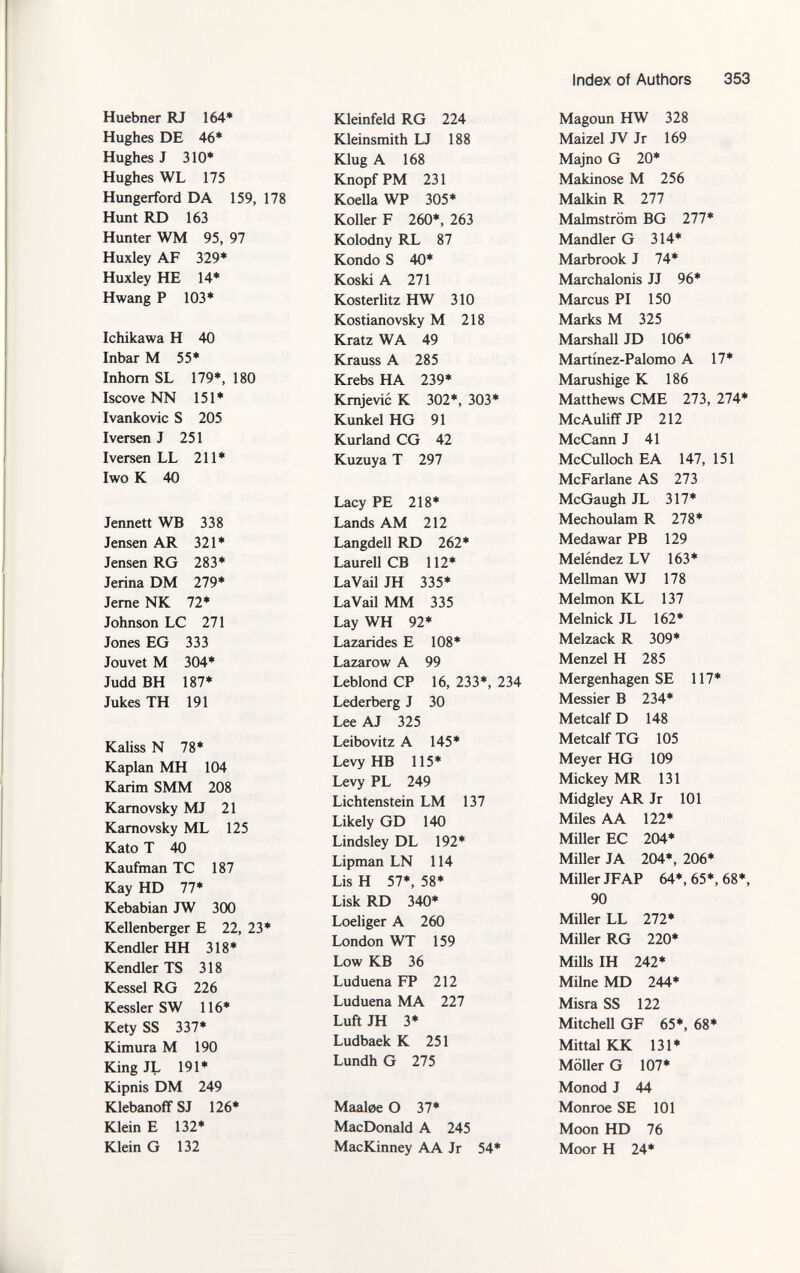 Huebner RJ 164* Hughes DE 46* Hughes J 310* Hughes WL 175 Hungerford DA 159, 178 Hunt RD 163 Hunter WM 95, 97 Huxley AF 329* Huxley HE 14* Hwang P 103* Ichikawa H 40 Inbar M 55* Inhorn SL 179*, 180 Iscove NN 151* Ivankovic S 205 Iversen J 251 Iversen LL 211* Iwo K 40 Jennett WB 338 Jensen AR 321* Jensen RG 283* Jenna DM 279* Jerne NK 72* Johnson LC 271 Jones EG 333 Jouvet M 304* Judd BH 187* Jukes TH 191 Kaliss N 78* Kaplan MH 104 Karim SMM 208 Karnovsky MJ 21 Karnovsky ML 125 Kato T 40 Kaufman TC 187 Kay HD 77* Kebabian JW 300 Kellenberger E 22, 23* Kendler HH 318* Kendler TS 318 Kessel RG 226 Kessler SW 116* Kety SS 337* Kimura M 190 King JL 191* Kipnis DM 249 Klebanoff SJ 126* Klein E 132* Klein G 132 Kleinfeld RG 224 Kleinsmith LJ 188 Klug A 168 Knopf PM 231 Koella WP 305* Koller F 260*, 263 Kolodny RL 87 Kondo S 40* Koski A 271 Kosterlitz HW 310 Kostianovsky M 218 Kratz WA 49 Krauss A 285 Krebs HA 239* Krnjevic K 302*, 303* Kunkel HG 91 Kurland CG 42 Kuzuya T 297 Lacy PE 218* Lands AM 212 Langdell RD 262* Laureil CB 112* LaVail JH 335* LaVail MM 335 Lay WH 92* Lazarides E 108* Lazarow A 99 Leblond CP 16, 233*, 234 Lederberg J 30 Lee AJ 325 Leibovitz A 145* Levy HB 115* Levy PL 249 Lichtenstein LM 137 Likely GD 140 Lindsley DL 192* Lipman LN 114 Lis H 57*, 58* Lisk RD 340* Loeliger A 260 London WT 159 Low KB 36 Luduena FP 212 Luduena MA 227 Luft JH 3* Ludbaek K 251 Lundh G 275 Maaloe O 37* MacDonald A 245 MacKinney AA Jr 54* Magoun HW 328 Maizel JV Jr 169 Majno G 20* Makinose M 256 Malkin R 277 Malmström BG 277* Mandler G 314* Marbrook J 74* Marchalonis JJ 96* Marcus PI 150 Marks M 325 Marshall JD 106* Martínez-Palomo A 17* Marushige K 186 Matthews CME 273, 274* McAuliff JP 212 McCann J 41 McCulloch EA 147, 151 McFarlane AS 273 McGaugh JL 317* Mechoulam R 278* Medawar PB 129 Meléndez LV 163* Mellman WJ 178 Melmon KL 137 Melnick JL 162* Melzack R 309* Menzel H 285 Mergenhagen SE 117* Messier B 234* Metealf D 148 Metealf TG 105 Meyer HG 109 Mickey MR 131 Midgley AR Jr 101 Miles AA 122* Miller EC 204* Miller JA 204*, 206* Miller JFAP 64*, 65*, 68*, 90 Miller LL 272* Miller RG 220* Mills IH 242* Milne MD 244* Misra SS 122 Mitchell GF 65*, 68* Mittal KK 131* Möller G 107* Monod J 44 Monroe SE 101 Moon HD 76 Moor H 24*