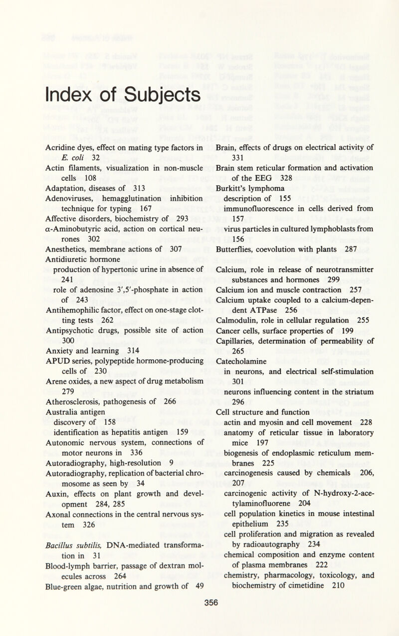 Index of Subjects Acridine dyes, effect on mating type factors in E. coli 32 Actin filaments, visualization in non-muscle cells 108 Adaptation, diseases of 313 Adenoviruses, hemagglutination inhibition technique for typing 167 Affective disorders, biochemistry of 293 a-Aminobutyric acid, action on cortical neu rones 302 Anesthetics, membrane actions of 307 Antidiuretic hormone production of hypertonic urine in absence of 241 role of adenosine 3',5'-phosphate in action of 243 Antihemophilic factor, effect on one-stage clot ting tests 262 Antipsychotic drugs, possible site of action 300 Anxiety and learning 314 APUD series, polypeptide hormone-producing cells of 230 Arene oxides, a new aspect of drug metabolism 279 Atherosclerosis, pathogenesis of 266 Australia antigen discovery of 158 identification as hepatitis antigen 159 Autonomic nervous system, connections of motor neurons in 336 Autoradiography, high-resolution 9 Autoradiography, replication of bacterial chro mosome as seen by 34 Auxin, effects on plant growth and devel opment 284, 285 Axonal connections in the central nervous sys tem 326 Bacillus subtilis, DNA-mediated transforma tion in 31 Blood-lymph barrier, passage of dextran mol ecules across 264 Blue-green algae, nutrition and growth of 49 Brain, effects of drugs on electrical activity of 331 Brain stem reticular formation and activation of the EEG 328 Burkitt's lymphoma description of 155 immunofluorescence in cells derived from 157 virus particles in cultured lymphoblasts from 156 Butterflies, coevolution with plants 287 Calcium, role in release of neurotransmitter substances and hormones 299 Calcium ion and muscle contraction 257 Calcium uptake coupled to a calcium-depen dent ATPase 256 Calmodulin, role in cellular regulation 255 Cancer cells, surface properties of 199 Capillaries, determination of permeability of 265 Catecholamine in neurons, and electrical self-stimulation 301 neurons influencing content in the striatum 296 Cell structure and function actin and myosin and cell movement 228 anatomy of reticular tissue in laboratory mice 197 biogenesis of endoplasmic reticulum mem branes 225 carcinogenesis caused by chemicals 206, 207 carcinogenic activity of N-hydroxy-2-ace- tylaminofluorene 204 cell population kinetics in mouse intestinal epithelium 235 cell proliferation and migration as revealed by radioautography 234 chemical composition and enzyme content of plasma membranes 222 chemistry, pharmacology, toxicology, and biochemistry of Cimetidine 210