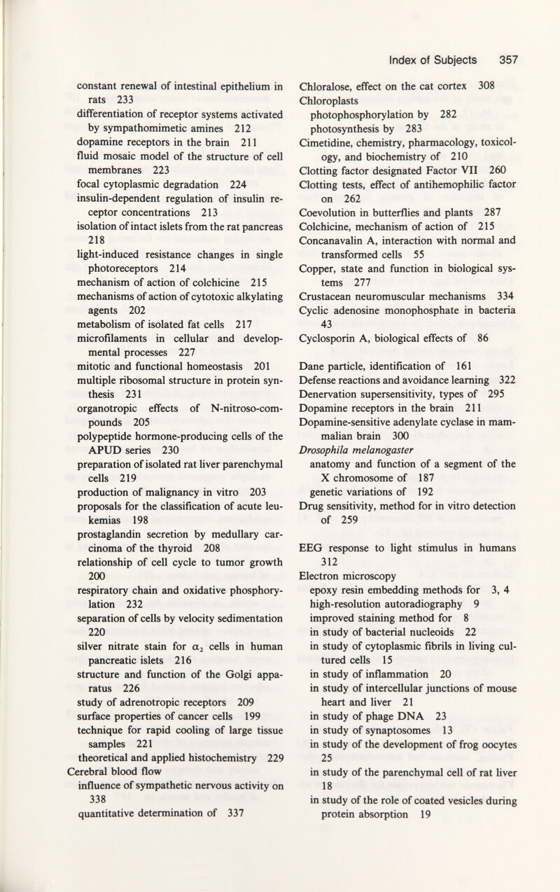 constant renewal of intestinal epithelium in rats 233 differentiation of receptor systems activated by sympathomimetic amines 212 dopamine receptors in the brain 211 fluid mosaic model of the structure of cell membranes 223 focal cytoplasmic degradation 224 insulin-dependent regulation of insulin re ceptor concentrations 213 isolation of intact islets from the rat pancreas 218 light-induced resistance changes in single photoreceptors 214 mechanism of action of colchicine 215 mechanisms of action of cytotoxic alkylating agents 202 metabolism of isolated fat cells 217 microfilaments in cellular and develop mental processes 227 mitotic and functional homeostasis 201 multiple ribosomal structure in protein syn thesis 231 organotropic effects of N-nitroso-com- pounds 205 polypeptide hormone-producing cells of the APUD series 230 preparation of isolated rat liver parenchymal cells 219 production of malignancy in vitro 203 proposals for the classification of acute leu- kemias 198 prostaglandin secretion by medullary car cinoma of the thyroid 208 relationship of cell cycle to tumor growth 200 respiratory chain and oxidative phosphory lation 232 separation of cells by velocity sedimentation 220 silver nitrate stain for a 2 cells in human pancreatic islets 216 structure and function of the Golgi appa ratus 226 study of adrenotropic receptors 209 surface properties of cancer cells 199 technique for rapid cooling of large tissue samples 221 theoretical and applied histochemistry 229 Cerebral blood flow influence of sympathetic nervous activity on 338 quantitative determination of 337 Chloralose, effect on the cat cortex 308 Chloroplasts photophosphorylation by 282 photosynthesis by 283 Cimetidine, chemistry, pharmacology, toxicol ogy, and biochemistry of 210 Clotting factor designated Factor VII 260 Clotting tests, effect of antihemophilic factor on 262 Coevolution in butterflies and plants 287 Colchicine, mechanism of action of 215 Concanavalin A, interaction with normal and transformed cells 55 Copper, state and function in biological sys tems 277 Crustacean neuromuscular mechanisms 334 Cyclic adenosine monophosphate in bacteria 43 Cyclosporin A, biological effects of 86 Dane particle, identification of 161 Defense reactions and avoidance learning 322 Denervation supersensitivity, types of 295 Dopamine receptors in the brain 211 Dopamine-sensitive adenylate cyclase in mam malian brain 300 Drosophila melanogaster anatomy and function of a segment of the X chromosome of 187 genetic variations of 192 Drug sensitivity, method for in vitro detection of 259 EEG response to light stimulus in humans 312 Electron microscopy epoxy resin embedding methods for 3, 4 high-resolution autoradiography 9 improved staining method for 8 in study of bacterial nucleoids 22 in study of cytoplasmic fibrils in living cul tured cells 15 in study of inflammation 20 in study of intercellular junctions of mouse heart and liver 21 in study of phage DNA 23 in study of synaptosomes 13 in study of the development of frog oocytes 25 in study of the parenchymal cell of rat liver 18 in study of the role of coated vesicles during protein absorption 19