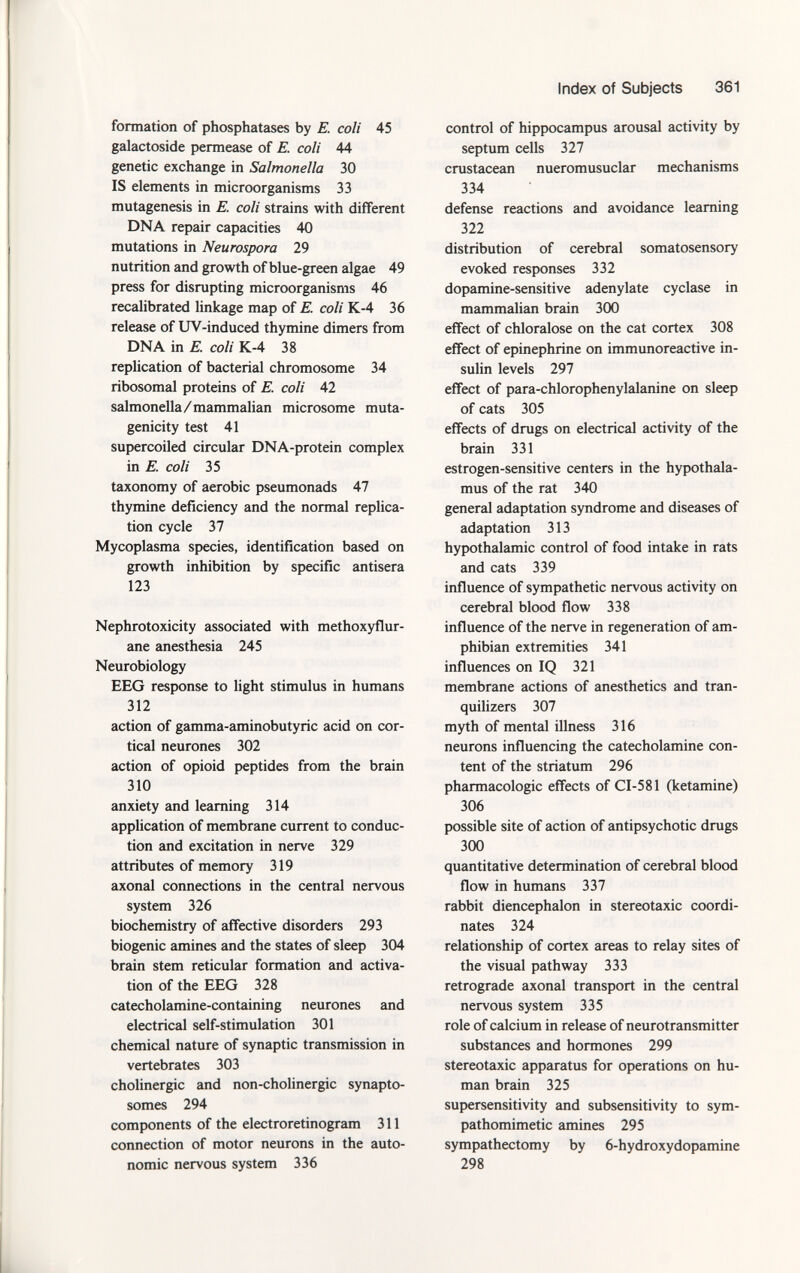 formation of phosphatases by E. coli 45 galactoside permease of E. coli 44 genetic exchange in Salmonella 30 IS elements in microorganisms 33 mutagenesis in E. coli strains with different DNA repair capacities 40 mutations in Neurospora 29 nutrition and growth of blue-green algae 49 press for disrupting microorganisms 46 recalibrated linkage map of E coli K-4 36 release of UV-induced thymine dimers from DNA in E. coli K-4 38 replication of bacterial chromosome 34 ribosomal proteins of E. coli 42 salmonella/mammalian microsome muta genicity test 41 supercoiled circular DNA-protein complex in E. coli 35 taxonomy of aerobic pseumonads 47 thymine deficiency and the normal replica tion cycle 37 Mycoplasma species, identification based on growth inhibition by specific antisera 123 Nephrotoxicity associated with methoxyflur- ane anesthesia 245 Neurobiology EEG response to light stimulus in humans 312 action of gamma-aminobutyric acid on cor tical neurones 302 action of opioid peptides from the brain 310 anxiety and learning 314 application of membrane current to conduc tion and excitation in nerve 329 attributes of memory 319 axonal connections in the central nervous system 326 biochemistry of affective disorders 293 biogenic amines and the states of sleep 304 brain stem reticular formation and activa tion of the EEG 328 catecholamine-containing neurones and electrical self-stimulation 301 chemical nature of synaptic transmission in vertebrates 303 cholinergic and non-cholinergic synapto- somes 294 components of the electroretinogram 311 connection of motor neurons in the auto nomic nervous system 336 control of hippocampus arousal activity by septum cells 327 crustacean nueromusuclar mechanisms 334 defense reactions and avoidance learning 322 distribution of cerebral somatosensory evoked responses 332 dopamine-sensitive adenylate cyclase in mammalian brain 300 effect of chloralose on the cat cortex 308 effect of epinephrine on immunoreactive in sulin levels 297 effect of para-chlorophenylalanine on sleep of cats 305 effects of drugs on electrical activity of the brain 331 estrogen-sensitive centers in the hypothala mus of the rat 340 general adaptation syndrome and diseases of adaptation 313 hypothalamic control of food intake in rats and cats 339 influence of sympathetic nervous activity on cerebral blood flow 338 influence of the nerve in regeneration of am phibian extremities 341 influences on IQ 321 membrane actions of anesthetics and tran quilizers 307 myth of mental illness 316 neurons influencing the catecholamine con tent of the striatum 296 pharmacologic effects of CI-581 (ketamine) 306 possible site of action of antipsychotic drugs 300 quantitative determination of cerebral blood flow in humans 337 rabbit diencephalon in stereotaxic coordi nates 324 relationship of cortex areas to relay sites of the visual pathway 333 retrograde axonal transport in the central nervous system 335 role of calcium in release of neurotransmitter substances and hormones 299 stereotaxic apparatus for operations on hu man brain 325 supersensitivity and subsensitivity to sym pathomimetic amines 295 sympathectomy by 6-hydroxydopamine 298