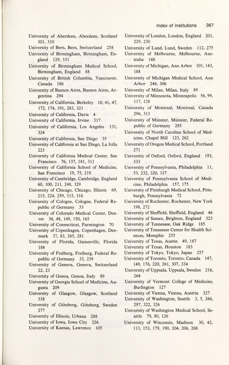 University of Aberdeen, Aberdeen, Scotland 301, 310 University of Bern, Bern, Switzerland 258 University of Birmingham, Birmingham, En gland 129, 331 University of Birmingham Medical School, Birmingham, England 88 University of British Columbia, Vancouver, Canada 186 University of Buenos Aires, Buenos Aires, Ar gentina 294 University of California, Berkeley 10, 41, 47, 172, 174, 191, 283, 321 University of California, Davis 4 University of California, Irvine 317 University of California, Los Angeles 131, 324 University of California, San Diego 35 University of California at San Diego, La Jolla 223 University of California Medical Center, San Francisco 76, 137, 181, 311 University of California School of Medicine, San Francisco 19, 75, 219 University of Cambridge, Cambridge, England 60, 100, 211, 248, 329 University of Chicago, Chicago, Illinois 69, 215, 224, 259, 315, 316 University of Cologne, Cologne, Federal Re public of Germany 33 University of Colorado Medical Center, Den ver 36, 48, 149, 150, 165 University of Connecticut, Farmington 70 University of Copenhagen, Copenhagen, Den mark 37, 83, 265, 281 University of Florida, Gainesville, Florida 188 University of Freiburg, Freiburg, Federal Re public of Germany 33, 239 University of Geneva, Geneva, Switzerland 22, 23 University of Genoa, Genoa, Italy 89 University of Georgia School of Medicine, Au gusta 209 University of Glasgow, Glasgow, Scotland 338 University of Göteborg, Göteborg, Sweden 277 University of Illinois, Urbana 288 University of Iowa, Iowa City 226 University of Kansas, Lawrence 105 University of London, London, England 201, 229, 230 University of Lund, Lund, Sweden 112, 275 University of Melbourne, Melbourne, Aus tralia 148 University of Michigan, Ann Arbor 101, 143, 188 University of Michigan Medical School, Ann Arbor 246, 306 University of Milan, Milan, Italy 89 University of Minnesota, Minneapolis 56, 99, 117, 128 University of Montreal, Montreal, Canada 296, 313 University of Münster, Münster, Federal Re public of Germany 285 University of North Carolina School of Med icine, Chapel Hill 123, 262 University of Oregon Medical School, Portland 271 University of Oxford, Oxford, England 193, 333 University of Pennsylvania, Philadelphia 11, 53, 232, 320, 337 University of Pennsylvania School of Medi cine, Philadelphia 157, 175 University of Pittsburgh Medical School, Pitts burgh, Pennsylvania 72 University of Rochester, Rochester, New York 198, 272 University of Sheffield, Sheffield, England 46 University of Sussex, Brighton, England 323 University of Tennessee, Oak Ridge 185 University of Tennessee Center for Health Sci ences, Memphis 255 University of Texas, Austin 49, 187 University of Texas, Houston 183 University of Tokyo, Tokyo, Japan 257 University of Toronto, Toronto, Canada 147, 149, 176, 220, 261, 307, 334 University of Uppsala, Uppsala, Sweden 216, 264 University of Vermont College of Medicine, Burlington 127 University of Vienna, Vienna, Austria 327 University of Washington, Seattle 3, 5, 266, 297, 322, 326 University of Washington Medical School, Se attle 79, 80, 126 University of Wisconsin, Madison 30, 42, 113, 153, 179, 190, 204, 206, 268