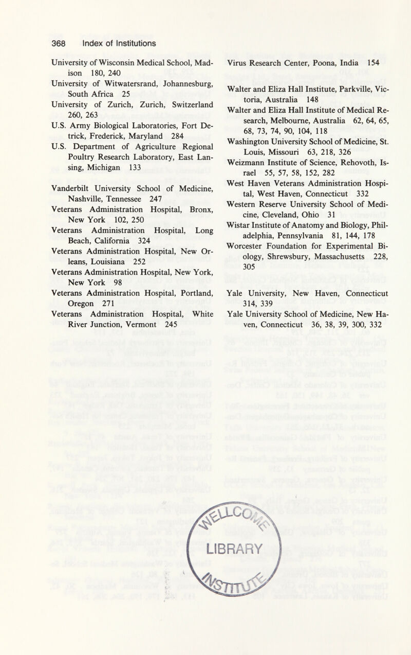 University of Wisconsin Medical School, Mad ison 180, 240 University of Witwatersrand, Johannesburg, South Africa 25 University of Zurich, Zurich, Switzerland 260, 263 U.S. Army Biological Laboratories, Fort De- trick, Frederick, Maryland 284 U.S. Department of Agriculture Regional Poultry Research Laboratory, East Lan sing, Michigan 133 Vanderbilt University School of Medicine, Nashville, Tennessee 247 Veterans Administration Hospital, Bronx, New York 102, 250 Veterans Administration Hospital, Long Beach, California 324 Veterans Administration Hospital, New Or leans, Louisiana 252 Veterans Administration Hospital, New York, New York 98 Veterans Administration Hospital, Portland, Oregon 271 Veterans Administration Hospital, White River Junction, Vermont 245 Virus Research Center, Poona, India 154 Walter and Eliza Hall Institute, Parkville, Vic toria, Australia 148 Walter and Eliza Hall Institute of Medical Re search, Melbourne, Australia 62, 64, 65, 68, 73, 74, 90, 104, 118 Washington University School of Medicine, St. Louis, Missouri 63, 218, 326 Weizmann Institute of Science, Rehovoth, Is rael 55, 57, 58, 152, 282 West Haven Veterans Administration Hospi tal, West Haven, Connecticut 332 Western Reserve University School of Medi cine, Cleveland, Ohio 31 Wistar Institute of Anatomy and Biology, Phil adelphia, Pennsylvania 81, 144, 178 Worcester Foundation for Experimental Bi ology, Shrewsbury, Massachusetts 228, 305 Yale University, New Haven, Connecticut 314, 339 Yale University School of Medicine, New Ha ven, Connecticut 36, 38, 39, 300, 332 LIBRARY