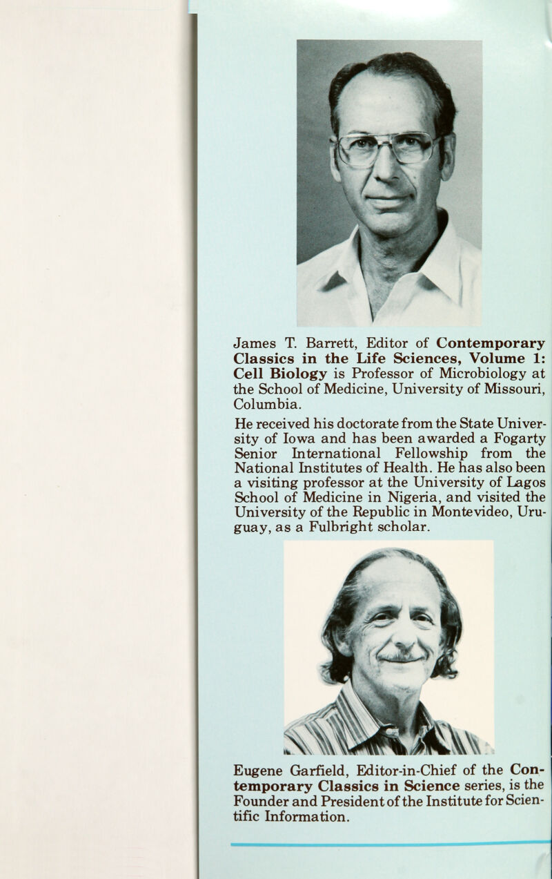 \ James T. Barrett, Editor of Contemporary Classics in the Life Sciences, Volume 1: Cell Biology is Professor of Microbiology at the School of Medicine, University of Missouri, Columbia. He received his doctorate from the State Univer sity of Iowa and has been awarded a Fogarty Senior International Fellowship from the National Institutes of Health. He has also been a visiting professor at the University of Lagos School of Medicine in Nigeria, and visited the University of the Republic in Montevideo, Uru guay, as a Fulbright scholar. Eugene Garfield, Editor-in-Chief of the Con temporary Classics in Science series, is the Founder and President of the Institute for Scien tific Information.