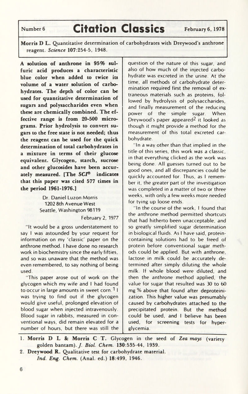 Number 6 Citation Classics February 6, 1978 Morris D L. Quantitative determination of carbohydrates with Dreywood's anthrone reagent. Science 107 :254-5, 1948. A solution of anthrone in 95% sul furic acid produces a characteristic blue color when added to twice its volume of a water solution of carbo hydrates. The depth of color can be used for quantitative determination of sugars and polysaccharides even when these are chemically combined. The ef fective range is from 20-500 micro grams. Prior hydrolysis to convert su gars to the free state is not needed; thus the reagent can be used for the quick determination of total carbohydrates in a mixture in terms of their glucose equivalent. Glycogen, starch, sucrose and other glucosides have been accur ately measured. [The SC/® indicates that this paper was cited 577 times in the period 1961-1976.] Dr. Daniel Luzon Morris 1202 8th Avenue West Seattle, Washington 98119 February 2, 1977 It would be a gross understatement to say I was astounded by your request for information on my 'classic' paper on the anthrone method. I have done no research work in biochemistry since the early fifties, and so was unaware that the method was even remembered, to say nothing of being used. This paper arose out of work on the glycogen which my wife and I had found to occur in large amounts in sweet corn 1 I was trying to find out if the glycogen would give useful, prolonged elevation of blood sugar when injected intravenously. Blood sugar in rabbits, measured in con ventional ways, did remain elevated for a number of hours, but there was still the question of the nature of this sugar, and also of how much of the injected carbo hydrate was excreted in the urine. At the time, all methods of carbohydrate deter mination required first the removal of ex traneous materials such as proteins, fol lowed by hydrolysis of polysaccharides, and finally measurement of the reducing power of the simple sugar When Dreywood's paper appeared^ it looked as though it might provide a method for the measurement of this total excreted car bohydrate In a way other than that implied in the title of this series, this work was a classic, in that everything clicked as the work was being done All guesses turned out to be good ones, and all discrepancies could be quickly accounted for. Thus, as I remem ber it, the greater part of the investigation was completed in a matter of two or three weeks, with only a few weeks more needed for tying up loose ends In the course of the work, I found that the anthrone method permitted shortcuts that had hitherto been unacceptable, and so greatly simplified sugar determination in biological fluids. As I have said, protein- containing solutions had to be freed of protein before conventional sugar meth ods could be applied. But with anthrone, lactose in milk could be accurately de termined after simply diluting the whole milk If whole blood were diluted, and then the anthrone method applied, the value for sugar that resulted was 30 to 60 mg % above that found after deproteini- zation. This higher value was presumably caused by carbohydrates attached to the precipitated protein. But the method could be used, and I believe has been used, for screening tests for hyper glycemia. 1. Morris D L & Morris C T. Glycogen in the seed of Zea mays (variety golden bantam). J. Biol. Chem. 130:535-44, 1939. 2. Dreywood R. Qualitative test for carbohydrate material. Ind. Eng. Chem. (Anal, ed.) 18:499, 1946.