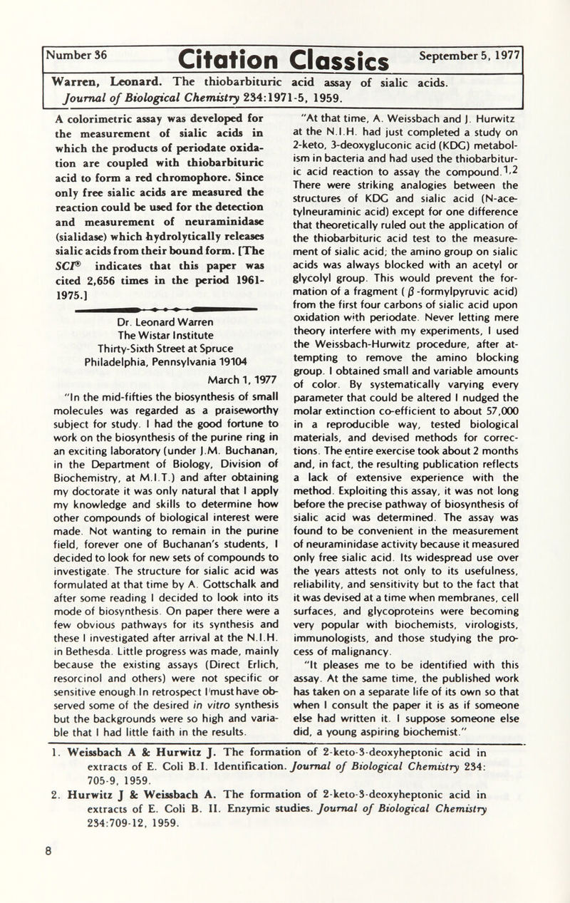 Number 36 Cit ation Classics September 5, 1977 Warren, Leonard. The thiobarbituric acid assay of sialic acids. Journal of Biological Chemistry 234:1971-5, 1959. A colorimetrie assay was developed for the measurement of sialic acids in which the products of periodate oxida tion are coupled with thiobarbituric acid to form a red chromophore. Since only free sialic acids are measured the reaction could be used for the detection and measurement of neuraminidase (sialidase) which hydrolytically releases sialic acids from their bound form. [The SCI ® indicates that this paper was cited 2,656 times in the period 1961- 1975.] Dr. Leonard Warren The Wistar Institute Thirty-Sixth Street at Spruce Philadelphia, Pennsylvania 19104 Marchi, 1977 In the mid-fifties the biosynthesis of small molecules was regarded as a praiseworthy subject for study. I had the good fortune to work on the biosynthesis of the purine ring in an exciting laboratory (under J.M. Buchanan, in the Department of Biology, Division of Biochemistry, at M.l.T.) and after obtaining my doctorate it was only natural that I apply my knowledge and skills to determine how other compounds of biological interest were made Not wanting to remain in the purine field, forever one of Buchanan's students, I decided to look for new sets of compounds to investigate The structure for sialic acid was formulated at that time by A. Cottschalk and after some reading I decided to look into its mode of biosynthesis On paper there were a few obvious pathways for its synthesis and these I investigated after arrival at the N.I.H. in Bethesda Little progress was made, mainly because the existing assays (Direct Erlich, resorcinol and others) were not specific or sensitive enough In retrospect I'must have ob served some of the desired in vitro synthesis but the backgrounds were so high and varia ble that I had little faith in the results. At that time, A. Weissbach and J. Hurwitz at the N.I.H. had just completed a study on 2-keto, 3-deoxygluconic acid (KDG) metabol ism in bacteria and had used the thiobarbitur ic acid reaction to assay the compound.^ There were striking analogies between the structures of KDG and sialic acid (N-ace- tylneuraminic acid) except for one difference that theoretically ruled out the application of the thiobarbituric acid test to the measure ment of sialic acid; the amino group on sialic acids was always blocked with an acetyl or glycolyl group. This would prevent the for mation of a fragment ( ß -formylpyruvic acid) from the first four carbons of sialic acid upon oxidation with periodate. Never letting mere theory interfere with my experiments, I used the Weissbach-Hurwitz procedure, after at tempting to remove the amino blocking group. I obtained small and variable amounts of color. By systematically varying every parameter that could be altered I nudged the molar extinction co-efficient to about 57,000 in a reproducible way, tested biological materials, and devised methods for correc tions. The entire exercise took about 2 months and, in fact, the resulting publication reflects a lack of extensive experience with the method Exploiting this assay, it was not long before the precise pathway of biosynthesis of sialic acid was determined. The assay was found to be convenient in the measurement of neuraminidase activity because it measured only free sialic acid. Its widespread use over the years attests not only to its usefulness, reliability, and sensitivity but to the fact that it was devised at a time when membranes, cell surfaces, and glycoproteins were becoming very popular with biochemists, virologists, immunologists, and those studying the pro cess of malignancy. It pleases me to be identified with this assay. At the same time, the published work has taken on a separate life of its own so that when I consult the paper it is as if someone else had written it. I suppose someone else did, a young aspiring biochemist. 1. Weissbach A 8c Hurwitz J. The formation of 2-keto-3-deoxyheptonic acid in extracts of E. Coli B.I. Identification. Journal of Biological Chemistry 234: 705-9, 1959. 2. Hurwitz J 8c Weissbach A. The formation of 2-keto-3-deoxyheptonic acid in extracts of E. Coli B. II. Enzymic studies. Journal of Biological Chemistry 234:709-12, 1959.