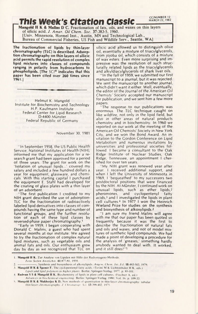 CC/NUMBER 12 MARCH 22, 1982 -This week's Citation _ Mangold H K & Malins D C. Fractionation of fats, oils, and waxes on thin layers of silicic acid. J. Amer. Oil Chem. Soc. 37:383-5, 1960. [Univ. Minnesota, Hormel Inst., Austin, MN and Technological Lab., Bureau of Commercial Fisheries, US Fish and Wildlife Serv., Seattle, WA] The fractionation of lipids by thin-layer chromatography (TLC) is described. Adsorp tion chromatography on thin layers of silicic acid permits the rapid resolution of complex lipid mixtures into classes of compounds ranging in polarity from hydrocarbons to phospholipids. [The SC/® indicates that this paper has been cited over 260 times since 1961.] Helmut K. Mangold Institute for Biochemistry and Technology H P Kaufmann Institute Federal Center for Lipid Research D-4400 Münster Federal Republic of Germany November 30, 1981 In September 195Q, the US Public Health Service, National Institutes of Health (NIH), informed me that my application for a re search grant had been approved for a period of three years. The grant for work on the 'Isolation of unusual lipids...' covered my salary and included a few hundred dollars a year for equipment, glassware, and chemi cals With this starting capital I purchased the equipment E Stahl had developed for the coating of glass plates with a thin layer of an adsorbent The first publication I credited to my NIH grant described the use of adsorption- TLC for the fractionation of radioactively labeled lipid derivatives into classes of com pounds having the same type and number of functional groups, and the further resolu tion of each of these lipid classes by reversed-phase paper chromatography 1 Early in 1959, I began cooperating with Donald C Malins, a guest who had spent several months at our institute. We agreed to try the fractionation of complex natural lipid mixtures, such as vegetable oils and animal fats and oils. Our enthusiasm grew day by day as we recognized that TLC on silicic acid allowed us to distinguish olive oil, essentially a mixture of triacylglycerols, from jojoba oil, which consists of a mixture of wax esters. Even more surprising and im pressive was the resolution of such struc turally related lipids as the triacylglycerols and alkyldiacylglycerols of shark liver oils. In the fall of 1959, we submitted our first manuscript to a journal, but it was rejected. We sent the manuscript to another journal, which didn't want it either. Well, eventually, the editor of the journal of the American Oil Chemists' Society accepted our manuscript for publication, and we sent him a few more papers The response to our publications was enormous The TLC technique caught on like wildfire, not only in the lipid field, but also in other areas of natural products chemistry and in biochemistry. In 1960 we reported on our work at the meeting of the American Oil Chemists' Society in New York City, and we won the Bond Award. An in vitation to the Cordon Conference on Lipid Metabolism and numerous invitations by universities and professional societies fol lowed I became a consultant to the Oak Ridge Institute of Nuclear Studies, Oak Ridge, Tennessee, an appointment I cher ished for over ten years. My NIH grant was renewed year after year, I received additional support, and when I left the University of Minnesota in 1969, I 'bequeathed' to my successors two postdoctoral positions that were financed by the NIH. At Munster, I continued work on unusual lipids, such as ether lipids, 2 pheromones, and cyclopentenyl fatty acids, 3 and I investigated the lipids in plant cell cultures 4 In 1977 I won the Heinrich Wieland Prize for studies on the synthesis and biosynthesis of alkoxylipids. 2 I am sure my friend Malins will agree with me that our paper has been quoted so frequently because it was the first to describe the fractionation of natural fats and oils and waxes, and not of model mix tures of synthetic lipid compounds. We had made a point of developing a procedure for the analysis of greases,' something hardly anybody wanted to deal with. It worked, and it still does! 5 1. Mangold H k. Zur Analyse von Lipiden mil Hilfe der Radioreagenz-Methode. lette Safen Anstrichm. 61:877-81. 1959 2. Synthesis and biosynthesis of alkoxylipids An^ew. Chem Int I il 18:493-503. 1979. 3. Mangold II K & Spener F. The cyclopentenyl fatty acids. ITe\ini M & Lichfenthaler H K. eds.l Lipids and lipid polymers in higher plants Berlin: Springer-Verlag. 1977. p. 85-101. 4 Radwan SSA Mangold H K. Biochemistry of lipids in plant cell cultures» iKiechler A. ed.I Advances m biochemical enf(ineerinf>. Berlin: Springer-Verlag. 1980 Vol. I<>. p. 109-33. 5 Mangold H K & Mukherjee K D. N eu methods of quantitation in thin-layer chromatography: tubular thin-la>er chromatography J ( hn>matn\>r Set 13 398-402. 197S