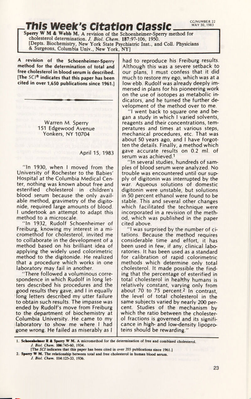 -This week's Citation Classic — Sperry W M & Webb M. A revision of the Schoenheimer-Sperry method for cholesterol determination. /. Biol. Chem. 187:97-106, 1950. [Depts. Biochemistry, New York State Psychiatric Inst., and Coll. Physicians & Surgeons, Columbia Univ., New York, NY] A revision of the Schoenheimer-Sperry method for the determination of total and free cholesterol in blood serum is described. [The SC/® indicates that this paper has been cited in over 1,650 publications since 1961.] Warren M. Sperry 151 Edgewood Avenue Yonkers, NY 10704 April 15, 1983 In 1930, when I moved from the University of Rochester to the Babies' Hospital at the Columbia Medical Cen ter, nothing was known about free and esterified cholesterol in children's blood serum because the only avail able method, gravimetry of the digito- nide, required large amounts of blood. I undertook an attempt to adapt this method to a microscale. In 1932, Rudolf Schoenheimer of Freiburg, knowing my interest in a mi- cromethod for cholesterol, invited me to collaborate in the development of a method based on his brilliant idea of applying the widely used colorimetrie method to the digitonide. He realized that a procedure which works in one laboratory may fail in another. There followed a voluminous corre spondence in which Rudolf in long let ters described his procedures and the good results they gave, and I in equally 'long letters described my utter failure to obtain such results. The impasse was ended by Rudolf's move from Freiburg to the department of biochemistry at Columbia University. He came to my laboratory to show me where I had gone wrong. He failed as miserably as I had to reproduce his Freiburg results. Although this was a severe setback to our plans, I must confess that it did much to restore my ego, which was at a low ebb. Rudolf was already deeply im mersed in plans for his pioneering work on the use of isotopes as metabolic in dicators, and he turned the further de velopment of the method over to me. I went back to square one and be gan a study in which I varied solvents, reagents and their concentrations, tem peratures and times at various steps, mechanical procedures, etc. That was about 50 years ago, and I have forgot ten the details. Finally, a method which gave accurate results on 0.2 ml. of serum was achieved. 1 In several studies, hundreds of sam ples of blood serum were analyzed No trouble was encountered until our sup ply of digitonin was interrupted by the war. Aqueous solutions of domestic digitonin were unstable, but solutions in 50 percent ethanol were found to be stable. This and several other changes which facilitated the technique were incorporated in a revision of the meth od, which was published in the paper cited above. I was surprised by the number of ci tations. Because the method requires considerable time and effort, it has been used in few, if any, clinical labo ratories. It has been used as a standard for calibration of rapid colorimetrie methods which determine only total cholesterol. It made possible the find ing that the percentage of esterified in total cholesterol in healthy humans is relatively constant, varying only from about 70 to 75 percent. 2 In contrast, the level of total cholesterol in the same subjects varied by nearly 200 per cent. Studies of the mechanism by which the ratio between the cholester ol fractions is governed and its signifi cance in high- and low-density lipopro teins should be rewarding. 1. SchMBtetorar R ft Span; W M. A micromethod for the determination of free and combined cholesterol J. Biol. Chtm. 106 :745-60, 1934. [The SCI indicates that this paper has been cited in over 355 publications since 1%).] 2. Sperr? W M. The relationship between total and free cholesterol in human blood serum. J. Biol. Chem. 114 :125-33. 1936.