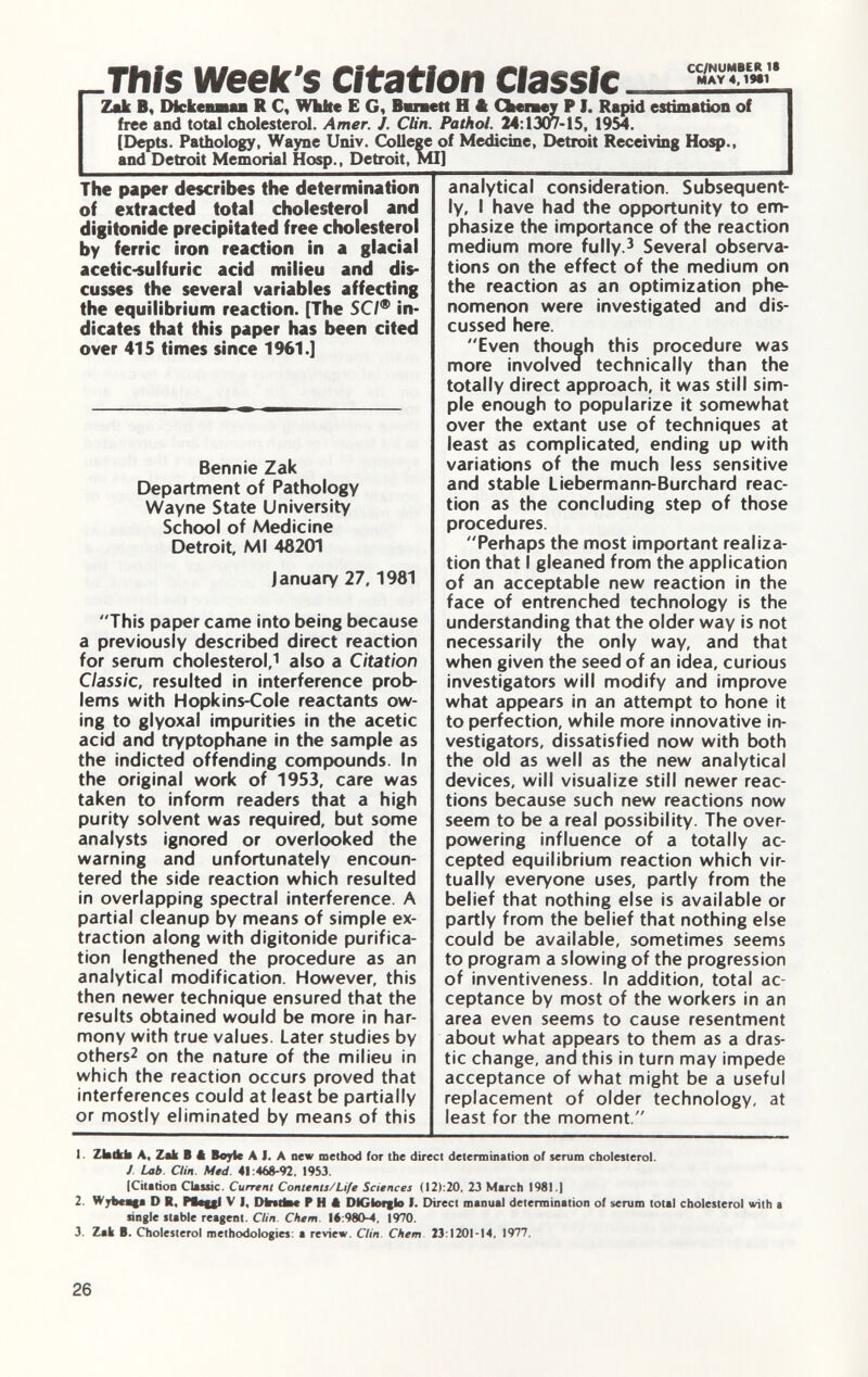 This week's Citation Classic Zak B, DickenmaLB R C, White E G, Bvaett H A Cheney F I. Rapid estimation of free and total cholesterol. Amer. J. Clin. Pathol. 24 :1307-15, 1954. [Depts. Pathology, Wayne Univ. College of Medicine, Detroit Receiving Hosp., and Detroit Memorial Hosp., Detroit, MI] The paper describes the determination of extracted total cholesterol and digitonide precipitated free cholesterol by ferric iron reaction in a glacial acetic-sulfuric acid milieu and dis cusses the several variables affecting the equilibrium reaction. [The SC/® in dicates that this paper has been cited over 415 times since 1961.] Bennie Zak Department of Pathology Wayne State University School of Medicine Detroit, Ml 48201 January 27, 1981 This paper came into being because a previously described direct reaction for serum cholesterol, 1 also a Citation Classic, resulted in interference prob lems with Hopkins-Cole reactants ow ing to glyoxal impurities in the acetic acid and tryptophane in the sample as the indicted offending compounds. In the original work of 1953, care was taken to inform readers that a high purity solvent was required, but some analysts ignored or overlooked the warning and unfortunately encoun tered the side reaction which resulted in overlapping spectral interference. A partial cleanup by means of simple ex traction along with digitonide purifica tion lengthened the procedure as an analytical modification. However, this then newer technique ensured that the results obtained would be more in har mony with true values. Later studies by others 2 on the nature of the milieu in which the reaction occurs proved that interferences could at least be partially or mostly eliminated by means of this analytical consideration. Subsequent ly, I have had the opportunity to em phasize the importance of the reaction medium more fully. 3 Several observa tions on the effect of the medium on the reaction as an optimization phe nomenon were investigated and dis cussed here. Even though this procedure was more involved technically than the totally direct approach, it was still sim ple enough to popularize it somewhat over the extant use of techniques at least as complicated, ending up with variations of the much less sensitive and stable Liebermann-Burchard reac tion as the concluding step of those procedures. Perhaps the most important realiza tion that I gleaned from the application of an acceptable new reaction in the face of entrenched technology is the understanding that the older way is not necessarily the only way, and that when given the seed of an idea, curious investigators will modify and improve what appears in an attempt to hone it to perfection, while more innovative in vestigators, dissatisfied now with both the old as well as the new analytical devices, will visualize still newer reac tions because such new reactions now seem to be a real possibility. The over powering influence of a totally ac cepted equilibrium reaction which vir tually everyone uses, partly from the belief that nothing else is available or partly from the belief that nothing else could be available, sometimes seems to program a slowing of the progression of inventiveness. In addition, total ac ceptance by most of the workers in an area even seems to cause resentment about what appears to them as a dras tic change, and this in turn may impede acceptance of what might be a useful replacement of older technology, at least for the moment. 1 Zbtkb A, Zak B 4 Boyle A J. A new method for the direct determination of serum cholesterol. J Lab Clin. Med. 41:468-92, 1953. {Citation Classic. Current Contents/Life Sciences (12):20, 23 March 1981.1 2. Wybeaga D R. Pt*ui V I, Diritto« P H ft DIGk>f|lo I. Direct manual determination of serum total cholesterol with a single stable reagent. Clin. Chem 16:980-4, 1970. 3. Zak B. Cholesterol methodologies: a review. Clin. Chem 23:1201-14, 1977.