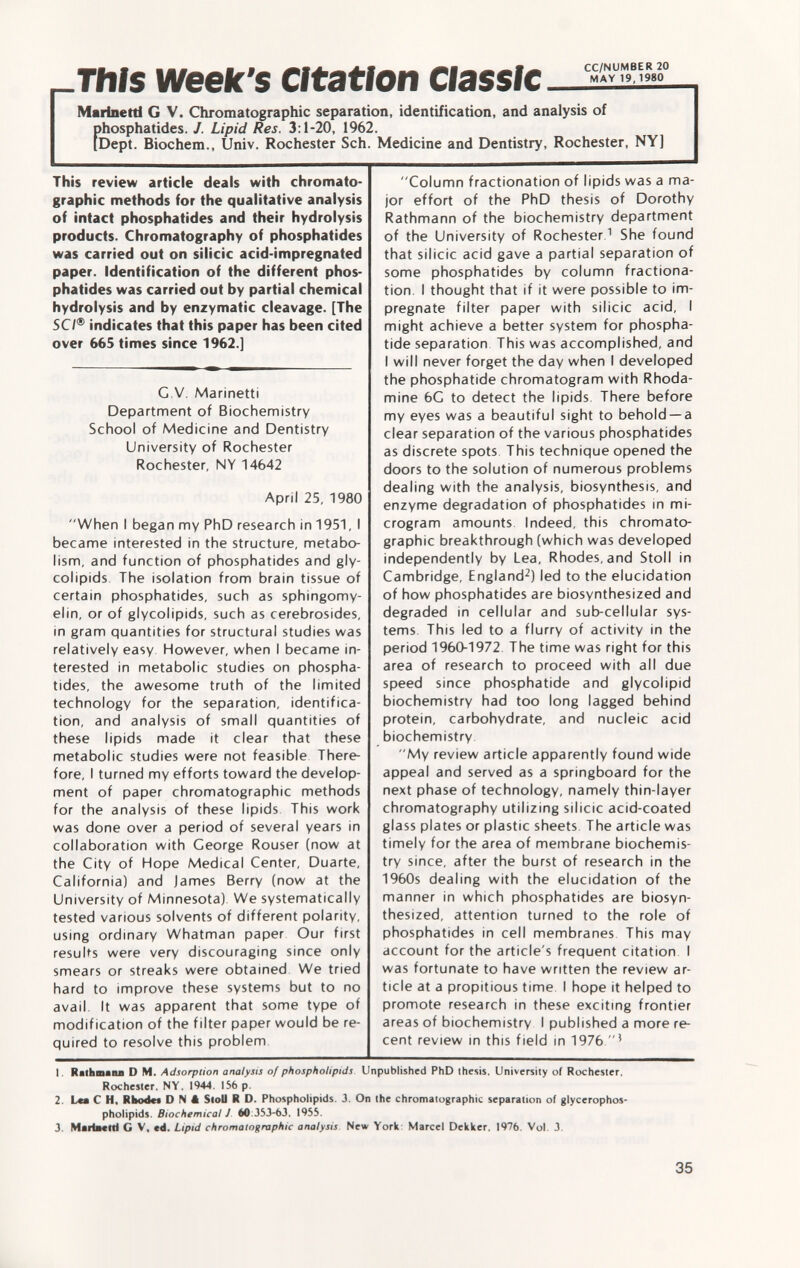 This week's Citation Classic - Marinetti G V. Chromatographic separation, identification, and analysis of phosphatides. J. Lipid Res. 3:1-20, 1962. [Dept. Biochem., Univ. Rochester Sch. Medicine and Dentistry, Rochester, NY] This review article deals with chromato graphic methods for the qualitative analysis of intact phosphatides and their hydrolysis products. Chromatography of phosphatides was carried out on silicic acid-impregnated paper. Identification of the different phos phatides was carried out by partial chemical hydrolysis and by enzymatic cleavage. [The SC7® indicates that this paper has been cited over 665 times since 1962.] C.V. Marinetti Department of Biochemistry School of Medicine and Dentistry University of Rochester Rochester, NY 14642 April 25, 1980 When I began my PhD research in 1951, I became interested in the structure, metabo lism, and function of phosphatides and gly col ipids The isolation from brain tissue of certain phosphatides, such as sphingomy elin, or of glycolipids, such as cerebrosides, in gram quantities for structural studies was relatively easy. However, when I became in terested in metabolic studies on phospha tides, the awesome truth of the limited technology for the separation, identifica tion, and analysis of small quantities of these lipids made it clear that these metabolic studies were not feasible There fore, I turned my efforts toward the develop ment of paper chromatographic methods for the analysis of these lipids This work was done over a period of several years in collaboration with George Rouser (now at the City of Hope Medical Center, Duarte, California) and james Berry (now at the University of Minnesota) We systematically tested various solvents of different polarity, using ordinary Whatman paper Our first results were very discouraging since only smears or streaks were obtained We tried hard to improve these systems but to no avail. It was apparent that some type of modification of the filter paper would be re quired to resolve this problem Column fractionation of lipids was a ma jor effort of the PhD thesis of Dorothy Rathmann of the biochemistry department of the University of Rochester. 1 She found that silicic acid gave a partial separation of some phosphatides by column fractiona tion. I thought that if it were possible to im pregnate filter paper with silicic acid, I might achieve a better system for phospha tide separation This was accomplished, and I will never forget the day when I developed the phosphatide chromatogram with Rhoda mine 6G to detect the lipids There before my eyes was a beautiful sight to behold —a clear separation of the various phosphatides as discrete spots This technique opened the doors to the solution of numerous problems dealing with the analysis, biosynthesis, and enzyme degradation of phosphatides in mi crogram amounts Indeed, this chromato graphic breakthrough (which was developed independently by Lea, Rhodes, and Stoll in Cambridge, England 2 ) led to the elucidation of how phosphatides are biosynthesized and degraded in cellular and sub-cellular sys tems. This led to a flurry of activity in the period 1960-1972 The time was right for this area of research to proceed with all due speed since phosphatide and glycolipid biochemistry had too long lagged behind protein, carbohydrate, and nucleic acid biochemistry My review article apparently found wide appeal and served as a springboard for the next phase of technology, namely thin-layer chromatography utilizing silicic acid-coated glass plates or plastic sheets The article was timely for the area of membrane biochemis try since, after the burst of research in the 1960s dealing with the elucidation of the manner in which phosphatides are biosyn thesized, attention turned to the role of phosphatides in cell membranes This may account for the article's frequent citation I was fortunate to have written the review ar ticle at a propitious time I hope it helped to promote research in these exciting frontier areas of biochemistry I published a more re cent review in this field in 1976  J 1. Rathmann D M. Adsorption analysis of phospholipids Unpublished PhD thesis, University of Rochester. Rochester. NY. 1944. 156 p. 2. Lea C H. Rhode* D N â Stoll R D. Phospholipids 3. On the chromatographic separation of glycerophos- pholipids. Biochemical J 60:353-63. 1955. 3. Mariaettl G V, cd. Lipid chromatographic analysis New York Marcel Dekker. 1976. Vol. 3.