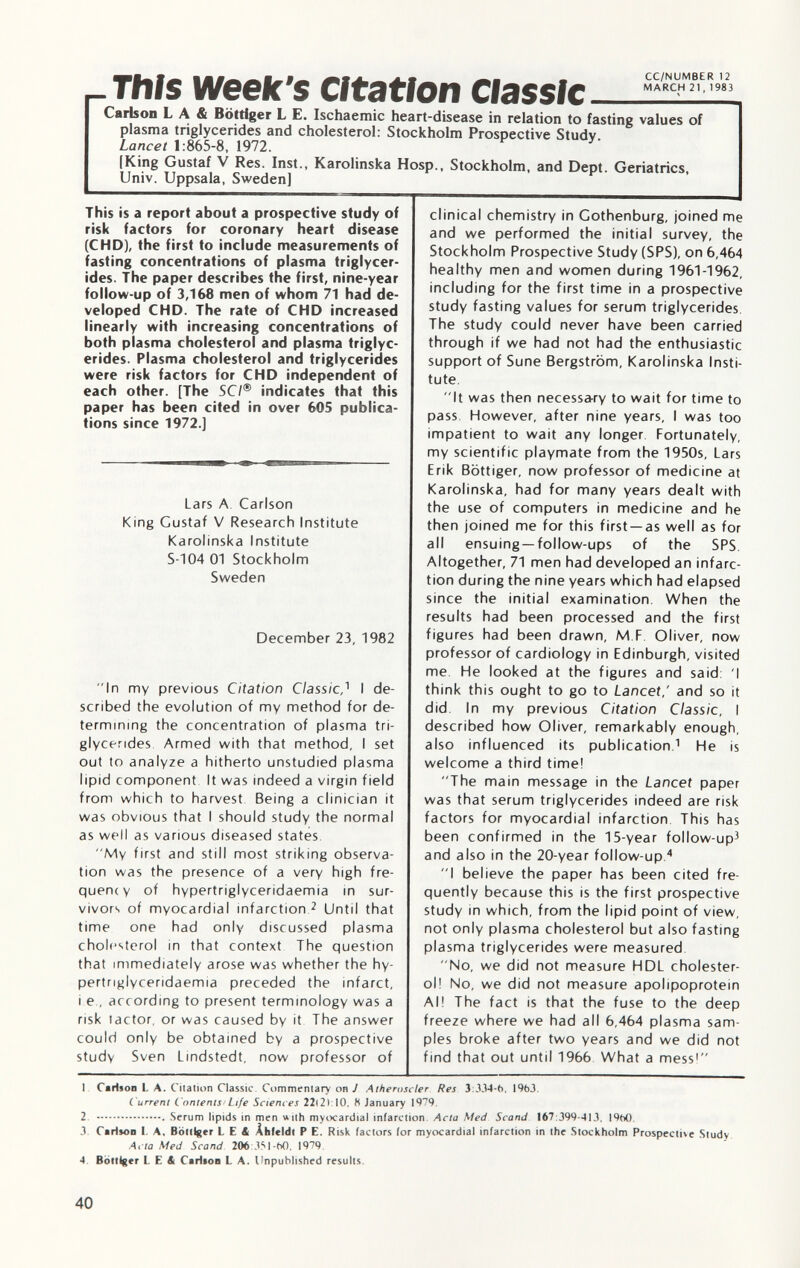 r This week's Citation Classic Carlson L A & Böttiger L E. Ischaemic heart-disease in relation to fasting values of plasma triglycerides and cholesterol: Stockholm Prospective Studv Lancet 1 :865-8, 1972. (King Gustaf V Res. Inst., Karolinska Hosp., Stockholm, and Dept. Geriatrics, Univ. Uppsala, Sweden] This is a report about a prospective study of risk factors for coronary heart disease (CHD), the first to include measurements of fasting concentrations of plasma triglycer ides. The paper describes the first, nine-year follow-up of 3,168 men of whom 71 had de veloped CHD. The rate of CHD increased linearly with increasing concentrations of both plasma cholesterol and plasma triglyc erides. Plasma cholesterol and triglycerides were risk factors for CHD independent of each other. [The SC/® indicates that this paper has been cited in over 605 publica tions since 1972.] Lars A Carlson King Gustaf V Research Institute Karolinska Institute S-104 01 Stockholm Sweden December 23, 1982 In my previous Citation Classic,' 1 I de scribed the evolution of my method for de termining the concentration of plasma tri glycerides Armed with that method, I set out to analyze a hitherto unstudied plasma lipid component It was indeed a virgin field from which to harvest Being a clinician it was obvious that I should study the normal as well as various diseased states. My first and still most striking observa tion was the presence of a very high fre quency of hypertriglyceridaemia in sur vivors of myocardial infarction 2 Until that time one had only discussed plasma cholesterol in that context The question that immediately arose was whether the hy pertriglyceridaemia preceded the infarct, i e , according to present terminology was a risk tactor, or was caused by it The answer could only be obtained by a prospective study Sven Lindstedt, now professor of clinical chemistry in Gothenburg, joined me and we performed the initial survey, the Stockholm Prospective Study (SPS), on 6,464 healthy men and women during 1961-1962, including for the first time in a prospective study fasting values for serum triglycerides. The study could never have been carried through if we had not had the enthusiastic support of Sune Bergström, Karolinska Insti tute. It was then necessary to wait for time to pass However, after nine years, I was too impatient to wait any longer Fortunately, my scientific playmate from the 1950s, Lars Erik Böttiger, now professor of medicine at Karolinska, had for many years dealt with the use of computers in medicine and he then joined me for this first —as well as for all ensuing —follow-ups of the SPS Altogether, 71 men had developed an infarc tion during the nine years which had elapsed since the initial examination When the results had been processed and the first figures had been drawn, M F Oliver, now professor of cardiology in Edinburgh, visited me. He looked at the figures and said. 'I think this ought to go to Lancet,' and so it did In my previous Citation Classic, I described how Oliver, remarkably enough, also influenced its publication. 1 He is welcome a third time! The main message in the Lancet paper was that serum triglycerides indeed are risk factors for myocardial infarction This has been confirmed in the 15-year follow-up 3 and also in the 20-year follow-up 4 I believe the paper has been cited fre quently because this is the first prospective study in which, from the lipid point of view, not only plasma cholesterol but also fasting plasma triglycerides were measured No, we did not measure HDL cholester ol! No, we did not measure apolipoprotein Al! The fact is that the fuse to the deep freeze where we had all 6,464 plasma sam ples broke after two years and we did not find that out until 1966 What a mess! I Carlson L A. Citation Classic. Commentary on J Atheroscler Res 3:334-6. 1963. Current Contents Life Sciences 22(2): 10, H January 1979. 2. Serum lipids in men with myocardial infarction. Acta Med Scand 167:399-413. I960. 3. Carisoo I. A, Bottlger LEA Àhfeldt P E. Risk factors for myocardial infarction in the Stockholm Prospective Study Acta Med Scand 206 351-60. 1979. 4 Böttiger LEA CaHton L A. Unpublished results.