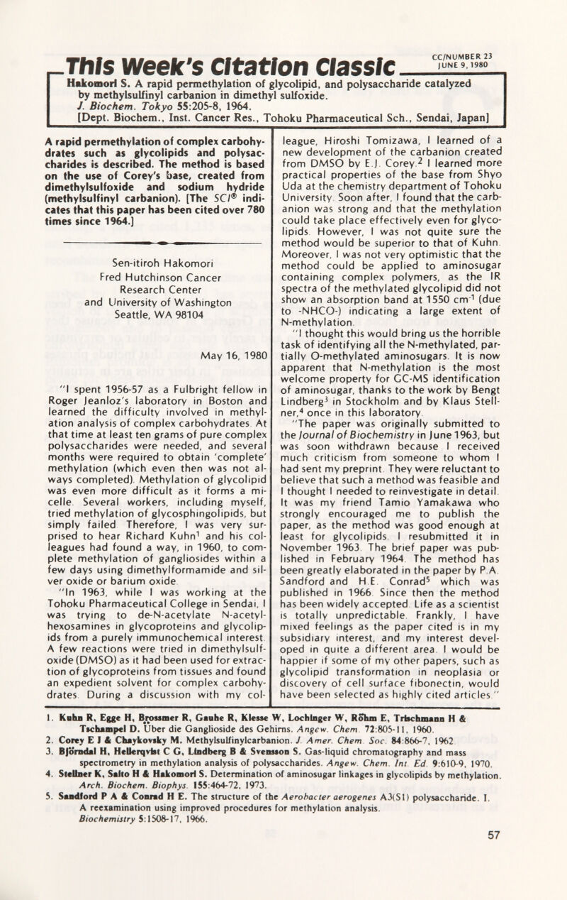 -This week's Citation Hakomorl S. A rapid permethylation of glycolipid, and polysaccharide catalyzed by methylsulfinyl carbanion in dimethyl sulfoxide. J. Biochem. Tokyo 55:205-8, 1964. (Dept. Biochem., Inst. Cancer Res., Tohoku Pharmaceutical Sch., Sendai, Japan] A rapid permethylation of complex carbohy drates such as glycolipids and polysac charides is described. The method is based on the use of Corey's base, created from dimethylsulfoxide and sodium hydride (methylsulfinyl carbanion). [The SC/® indi cates that this paper has been cited over 780 times since 1964.] Sen-itiroh Hakomori Fred Hutchinson Cancer Research Center and University of Washington Seattle, WA 98104 May 16, 1980 I spent 1956-57 as a Fulbright fellow in Roger Jeanloz's laboratory in Boston and learned the difficulty involved in methyl- ation analysis of complex carbohydrates At that time at least ten grams of pure complex polysaccharides were needed, and several months were required to obtain 'complete' methylation (which even then was not al ways completed). Methylation of glycolipid was even more difficult as it forms a mi celle. Several workers, including myself, tried methylation of glycosphingolipids, but simply failed Therefore, I was very sur prised to hear Richard Kuhn 1 and his col leagues had found a way, in 1960, to com plete methylation of gangliosides within a few days using dimethylformamide and sil ver oxide or barium oxide In 1963, while I was working at the Tohoku Pharmaceutical College in Sendai, I was trying to de-N-acetylate N-acetyl- hexosamines in glycoproteins and glycolip ids from a purely immunochemical interest A few reactions were tried in dimethylsulf oxide (DMSO) as it had been used for extrac tion of glycoproteins from tissues and found an expedient solvent for complex carbohy drates During a discussion with my col league, Hiroshi Tomizawa, I learned of a new development of the carbanion created from DMSO by E J Corey. 2 I learned more practical properties of the base from Shyo Uda at the chemistry department of Tohoku University. Soon after, I found that the carb anion was strong and that the methylation could take place effectively even for glyco lipids However, I was not quite sure the method would be superior to that of Kuhn Moreover, I was not very optimistic that the method could be applied to aminosugar containing complex polymers, as the IR spectra of the methylated glycolipid did not show an absorption band at 1550 cm 1 (due to -NHCO-) indicating a large extent of N-methylation. I thought this would bring us the horrible task of identifying all the N-methylated, par tially O-methylated aminosugars. It is now apparent that N-methylation is the most welcome property for CC-MS identification of aminosugar, thanks to the work by Bengt Lindbergh in Stockholm and by Klaus Stell ner, 4 once in this laboratory The paper was originally submitted to the journal of Biochemistry in June 1963, but was soon withdrawn because I received much criticism from someone to whom I had sent my preprint They were reluctant to believe that such a method was feasible and I thought I needed to reinvestigate in detail It was my friend Tamio Vamakawa who strongly encouraged me to publish the paper, as the method was good enough at least for glycolipids. I resubmitted it in November 1963 The brief paper was pub lished in February 1964 The method has been greatly elaborated in the paper by P A Sandford and H E Conrad 5 which was published in 1966 Since then the method has been widely accepted Life as a scientist is totally unpredictable Frankly, I have mixed feelings as the paper cited is in my subsidiary interest, and my interest devel oped in quite a different area I would be happier if some of my other papers, such as glycolipid transformation in neoplasia or discovery of cell surface fibonectin, would have been selected as highly cited articles. 1. Kahn R, Egge H, Brouner R, Gauhe R, Klesse W, Lochlnger W, Rôhm E, Trtschmann H & Ttchampel D. Uber die Ganglioside des Gehirns. Angew. Chem 72:805-11, 1960. 2. Corey E 1 & Chaykovtky M. Methylsulfinylcarbanion. J Amer. Chem Soc. 84 :866-7, 1%2 3. Björndal H, Hellerqvfat C G, Liodberg B & SvenMon S. Gas-liquid chromatography and mass spectrometry in methylation analysis of polysaccharides. Angew. Chem. Im Ed 9 :610-9, 1970. 4. Slcllner K, Sallo H & Hakomorl S. Determination of aminosugar linkages in glycolipids by methylation. Arch. Biochem. Biophys. 155:464-72, 1973. 5. Sandford P A 4 Conrad H E. The structure of the Aerobacter aerogenes A3(S1) polysaccharide. I. A reexamination using improved procedures for methylation analysis. Biochemistry 5:1508-17, 1966.