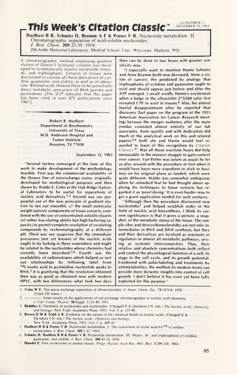 __ _ CC/NUMBER 5 r This week's citation Classic ,m — Huribert R B, Schmitz H, Brumm A F & Potter V R. Nucleotide metabolism. II. Chromatographie separation of acid-soluble nucleotides. J. Biol. Chem. 209:23-39, 1954. IMcArdle Memorial Laboratory, Medical School, Univ. Wisconsin, Madison, WI] A chromatographic method employing gradient elution of Dowex-1 (formate) columns was devel oped to systematically resolve nucleoside mono-, di-, and triphosphates Extracts of tissues were discovered to contain all these derivatives of cyti- dine, guanosine, and uridine, as well as of adeno sine Related work showed these to be potentially direct metabolic precursors of RNA purines and pyrimidines [The SCI ® indicates that this paper has been cited in over 875 publications since 1961 ] Robert B. Hurlbert Department of Biochemistry University of Texas M.D. Anderson Hospital and Tumor Institute Houston, TX 77030 September 12, 1983 Several factors converged at the time of this work to make development of the «nethodology feasible. First was the commercial availability of the Dowex line of ion-exchange resins, originally developed for nonbiological purposes and then shown by Waldo E. Cohn at the Oak Ridge Nation al Laboratory to be useful for separations of nucleic acid derivatives. 1 ' 2 Second was our pur poseful use of the new principle of gradient elu tion to fan out smoothly all the small molecular weight anionic components of tissue extracts, com bined with the use of concentrated volatile eluants (of rather low eluting ability but high buffering ca pacity) to permitcomplete resolution of co-eluting compounds by rechromatography at a different pH. Third was our suspicion that the immediate precursors (not yet known) of the nucleic acids ought to be lurking in there somewhere and might be related to the nucleotides whose chemistry had recently been described. 3 ' 4 Fourth was the availability of radioisotopes which helped us sort out relationships by following label from 14 C-orotic acid to pyrimidine nucleotide peaks to RNA. s It is gratifying that the resolution obtained then was as good as obtained now with modern HPLC, with two differences: what took two days then can be done in two hours with greater sen sitivity now. I especially want to mention Hanns Schmitz and Anne Brumm (both now deceased, Anne a vic tim of cancer). We predicted by analogy that triphosphates of cytidine and guanosine ought to exist and should appear just before and after the ATP emerged. I recall vividly Hanns's excitement when a bulge in the ultraviolet 275/260 ratio first revealed CTP to exist in tissues. 6 Also, his almost tearful disappointment after he reported that discovery (last paper on the program at the 1953 American Association for Cancer Research meet ing) because the meager audience after the main exodus consisted almost entirely of our lab associates. Anne quietly and with dedication did much of the analytical work on this and related papers; 5 ' 6 both she and Hanns would feel re warded to learn of this recognition by Citation Classics that all those overtime hours did help measurably in the massive struggle to gain control over cancer. Van Potter was astute as usual; he let us play around with the procedure at first when it would have been more expedient to stick to busi ness on his original plans as funded, which were quite different. Waldo was somewhat ambiguous when he remarked that he had thought about ap plying his techniques to tissue extracts but re garded it as 'pearl diving.' It is even harder now to get a grant application funded for such ventures. Although then the procedure discovered new nucleotides 7 and helped establish order in the field of nucleic acid biosynthesis, I think its cur rent significance is that it gives a picture, a snap shot, of the metabolic status of the tissue. The sim ple ribo- and deoxyribonucleotides are not only in termediates in RNA and DNA synthesis, but they and their derivatives are involved as reactants or regulators in almost all metabolic pathways, serv ing as systemic interconnectors. Thus, their relative and absolute concentrations both reflect and control the physiological function of a cell, its stage in the cell cycle, and its growth potential. Combined with pulse-labeling and treatments by antimetabolites, the method (in modern form) can provide more dynamic insights into control of cell growth. I don't believe it has even yet been fully exploited for this purpose. 1. Cohn W E. The anion exchange separation of ribonucleotides. J Amer. Chem. Soc. 72:1471-8, 1950. (Cited 195 times.) 2. Some results of the applications of ion-exchange chromatography to nucleic acid chemistry. J Cell. Comp Physiol 38(Suppl. 1 ):21 -40. 1951. 3. Baddlley I. Chemistry of nucleosides and nucleotides. (Chargaff E & Davidson J N. eds.) The nucleic acids: chemistry and biology. New York: Academic Press, 1955. Vol. I. p. 137-90. 4. Brown DM4 Todd A R. Evidence on the nature of the chemical bonds in nucleic acids. (Chargaff E & Davidson J N, eds.) The nucleic acids: chemistry and biology. New York: Academic Press, 1955. Vol. I. p. 409-45. 5. Hurlbert R B & Potter V R. Nucleotide metabolism. I The conversion of orotic acid-6-C'^ to uridine nucleotides, y Biol. Chem. 209:1-21. 1954. b. Schmitz H, Hurlbert R B & Potter V R. Nucleotide metabolism. III. Mono-, di-, and triphosphates of cytidine. guanosine. and uridine. J Biol Chem 209:41-54. 1954. 7. Mandel P. Free nucleotides in animal tissues. Progr Nucleic Acid Res Mol Biol 3:299-334. 1964.