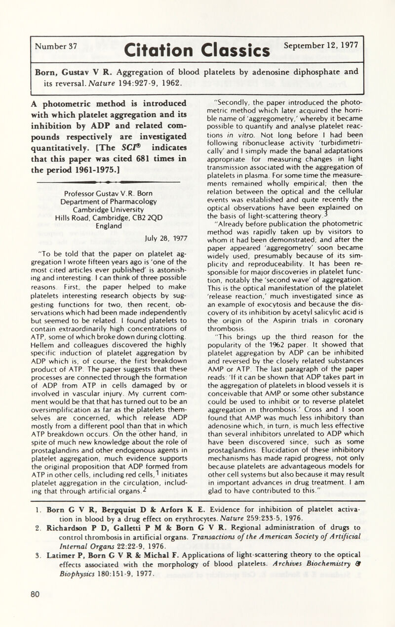 Number 37 CitOtÍOll Classes Se P tember 12 ' 1977 Born, Gustav V R. Aggregation of blood platelets by adenosine diphosphate and its reversal. Nature 194:927-9, 1962. A photometric method is introduced with which platelet aggregation and its inhibition by ADP and related com pounds respectively are investigated quantitatively. [The SCI ® indicates that this paper was cited 681 times in the period 1961-1975.] Professor Gustav V.R. Born Department of Pharmacology Cambridge University Hills Road, Cambridge, CB2 2QD England July 28, 1977 To be told that the paper on platelet ag gregation I wrote fifteen years ago is 'one of the most cited articles ever published' is astonish ing and interesting. I can think of three possible reasons First, the paper helped to make platelets interesting research objects by sug gesting functions for two, then recent, ob servations which had been made independently but seemed to be related. I found platelets to contain extraordinarily high concentrations of ATP, some of which broke down during clotting. Hellem and colleagues discovered the highly specific induction of platelet aggregation by ADP which is, of course, the first breakdown product of ATP. The paper suggests that these processes are connected through the formation of ADP from ATP in cells damaged by or involved in vascular injury. My current com ment would be that that has turned out to be an oversimplification as far as the platelets them selves are concerned, which release ADP mostly from a different pool than that in which ATP breakdown occurs. On the other hand, in spite of much new knowledge about the role of prostaglandins and other endogenous agents in platelet aggregation, much evidence supports the original proposition that ADP formed from ATP in other cells, including red cells,• initiates platelet aggregation in the circulation, includ ing that through artificial organs.2 Secondly, the paper introduced the photo metric method which later acquired the horri ble name of aggregometry,' whereby it became possible to quantify and analyse platelet reac tions in vitro. Not long before I had been following ribonuclease activity 'turbidimetri- cally' and I simply made the banal adaptations appropriate for measuring changes in light transmission associated with the aggregation of platelets in plasma. For some time the measure ments remained wholly empirical; then the relation between the optical and the cellular events was established and quite recently the optical observations have been explained on the basis of light-scattering theory.3 Already before publication the photometric method was rapidly taken up by visitors to whom it had been demonstrated; and after the paper appeared 'aggregometry' soon became widely used, presumably because of its sim plicity and reproduceability. It has been re sponsible for major discoveries in platelet func tion, notably the 'second wave' of aggregation. This is the optical manifestation of the platelet 'release reaction,' much investigated since as an example of exocytosis and because the dis covery of its inhibition by acetyl salicylic acid is the origin of the Aspirin trials in coronary thrombosis. This brings up the third reason for the popularity of the 1962 paper. It showed that platelet aggregation by ADP can be inhibited and reversed by the closely related substances AMP or ATP. The last paragraph of the paper reads: 'If it can be shown that ADP takes part in the aggregation of platelets in blood vessels it is conceivable that AMP or some other substance could be used to inhibit or to reverse platelet aggregation in thrombosis.' Cross and I soon found that AMP was much less inhibitory than adenosine which, in turn, is much less effective than several inhibitors unrelated to ADP which have been discovered since, such as some prostaglandins. Elucidation of these inhibitory mechanisms has made rapid progress, not only because platelets are advantageous models for other cell systems but also because it may result in important advances in drug treatment. I am glad to have contributed to this. 1. Born G V R, Bergquist D & Arfors K E. Evidence for inhibition of platelet activa tion in blood by a drug effect on erythrocytes. Nature 259:233 5, 1976. 2. Richardson P D, Galletti P M & Born G V R. Regional administration of drugs to control thrombosis in artificial organs. Transactions of the American Society of Artificial Internal Organs 22:22-9, 1976. 3. Latimer P, Born G V R 8c Michal F. Applications of light-scattering theory to the optical effects associated with the morphology of blood platelets. Archives Biochemistry & Biophysics 180:151-9, 1977.