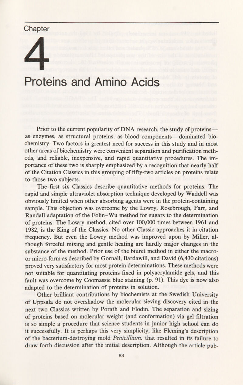 Chapter 4 Proteins and Amino Acids Prior to the current popularity of DNA research, the study of proteins— as enzymes, as structural proteins, as blood components—dominated bio chemistry. Two factors in greatest need for success in this study and in most other areas of biochemistry were convenient separation and purification meth ods, and reliable, inexpensive, and rapid quantitative procedures. The im portance of these two is sharply emphasized by a recognition that nearly half of the Citation Classics in this grouping of fifty-two articles on proteins relate to those two subjects. The first six Classics describe quantitative methods for proteins. The rapid and simple ultraviolet absorption technique developed by Waddell was obviously limited when other absorbing agents were in the protein-containing sample. This objection was overcome by the Lowry, Rosebrough, Farr, and Randall adaptation of the Folin-Wu method for sugars to the determination of proteins. The Lowry method, cited over 100,000 times between 1961 and 1982, is the King of the Classics. No other Classic approaches it in citation frequency. But even the Lowry method was improved upon by Miller, al though forceful mixing and gentle heating are hardly major changes in the substance of the method. Prior use of the biuret method in either the macro- or micro-form as described by Gornall, Bardawill, and David (6,430 citations) proved very satisfactory for most protein determinations. These methods were not suitable for quantitating proteins fixed in Polyacrylamide gels, and this fault was overcome by Coomassie blue staining (p. 91). This dye is now also adapted to the determination of proteins in solution. Other brilliant contributions by biochemists at the Swedish University of Uppsala do not overshadow the molecular sieving discovery cited in the next two Classics written by Porath and Flodin. The separation and sizing of proteins based on molecular weight (and conformation) via gel filtration is so simple a procedure that science students in junior high school can do it successfully. It is perhaps this very simplicity, like Fleming's description of the bacterium-destroying mold Pénicillium, that resulted in its failure to draw forth discussion after the initial description. Although the article pub-