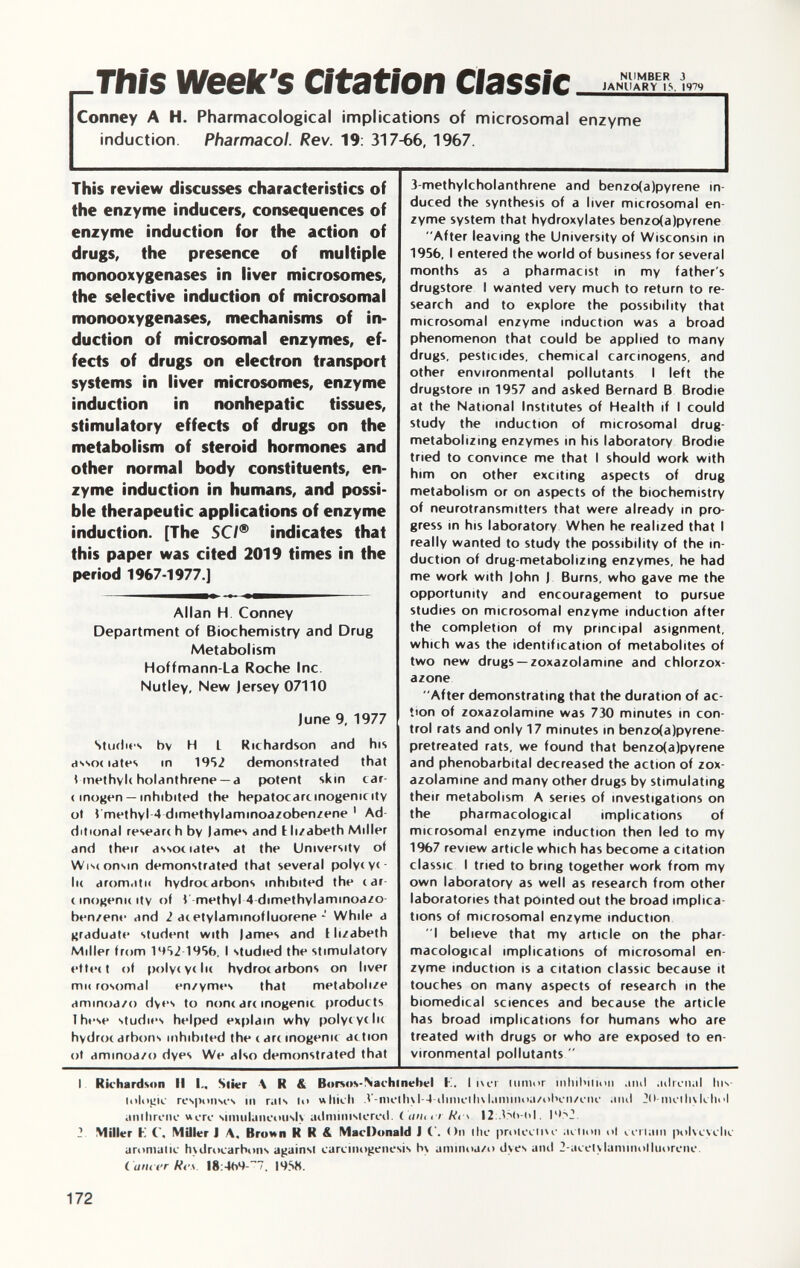 This Week's Citation Classic ^ Conney A H. Pharmacological implications of microsomal enzyme induction Pharmacol. Rev. 19: 317-66, 1967. This review discusses characteristics of the enzyme inducers, consequences of enzyme induction for the action of drugs, the presence of multiple monooxygenases in liver microsomes, the selective induction of microsomal monooxygenases, mechanisms of in duction of microsomal enzymes, ef fects of drugs on electron transport systems in liver microsomes, enzyme induction in nonhepatic tissues, stimulatory effects of drugs on the metabolism of steroid hormones and other normal body constituents, en zyme induction in humans, and possi ble therapeutic applications of enzyme induction. [The SCI ® indicates that this paper was cited 2019 times in the period 1967-1977.] — Allan H Conney Department of Biochemistry and Drug Metabolism Hoffmann-La Roche Inc. Nut ley. New Jersey 07110 June 9, 1977 Studies bv H t Richardson and his assoe lates in 1952 demonstrated that \ methyle holanthrene — a potent skin car cinogen — inhibited the hepatocarcmogenicity ot Vmethyl-4 dimethylammoazobenzene 1 Ad ditional researc h by lames and t li/abeth Miller and their associates at the University of Wisconsin demonstrated that several polyc ye - lie aromatic hydrocarbons inhibited the car cinogenicity of l -methyl 4 dimethylaminoa/o- ben/ene and ¿ ac etylaminof luorene - While a graduate student with lames and I li/abeth Miller from 1952 195b, I studied the stimulatory ettect of polyc yc lie hydrocarbons on liver mn rosomal en/ymes that metabolize aminoa/o dyes to none arc inogenic products I hese studies helped explain why polyc yc lie hydrocarbons inhibited the care inogenic action ot aminoa/o dyes We also demonstrated that 3 methylcholanthrene and benzo(a)pyrene in duced the synthesis of a liver microsomal en zyme system that hydroxylates benzo(a)pyrene After leaving the University of Wisconsin in 1956, I entered the world of business for several months as a pharmacist in my father's drugstore I wanted very much to return to re search and to explore the possibility that microsomal enzyme induction was a broad phenomenon that could be applied to many drugs, pesticides, chemical carcinogens, and other environmental pollutants I left the drugstore in 1957 and asked Bernard B Brodie at the National Institutes of Health if I could study the induction of microsomal drug- metabolizing enzymes in his laboratory Brodie tried to convince me that I should work with him on other exciting aspects of drug metabolism or on aspects of the biochemistry of neurotransmitters that were already in pro gress in his laboratory When he realized that I really wanted to study the possibility of the in duction of drug-metabolizing enzymes, he had me work with John J Burns, who gave me the opportunity and encouragement to pursue studies on microsomal enzyme induction after the completion of my principal asignment, which was the identification of metabolites of two new drugs — zoxazolamine and chlorzox azone After demonstrating that the duration of ac tion of zoxazolamine was 730 minutes in con trol rats and only 17 minutes in benzo(a)pyrene- pretreated rats, we found that benzo(a)pyrene and phénobarbital decreased the action of zox azolamine and many other drugs by stimulating their metabolism A series of investigations on the pharmacological implications of microsomal enzyme induction then led to my 1967 review article which has become a citation classic I tried to bring together work from my own laboratory as well as research from other laboratories that pointed out the broad implica tions of microsomal enzyme induction I believe that my article on the phar macological implications of microsomal en zyme induction is a citation classic because it touches on many aspects of research in the biomedical sciences and because the article has broad implications for humans who are treated with drugs or who are exposed to en vironmental pollutants  I Richardson II I., Stier \ R & Borsos-Nachtnebel K. I ¡ ut iunior inhibition and adrenal his lologic responses in rats to which .V-nieth\l-4-diincili\laniinoa/ohen/cnc ami 2(>-nictli\lchol anilircnc ucrc sinuilaneoiish administered. ( mini Ri\ 12 I- 2. Miller K ( . Miller I A, Brown R R & MacDonald J ( . < )n the protectiu' action ol certain polvcvclic aromatic hydrocarbons against carcinogenesis bv aminoa/o dyes and 2-acetylaminolhioreiie. Cancer Re a . l8:4b4 -~7. 19S8.