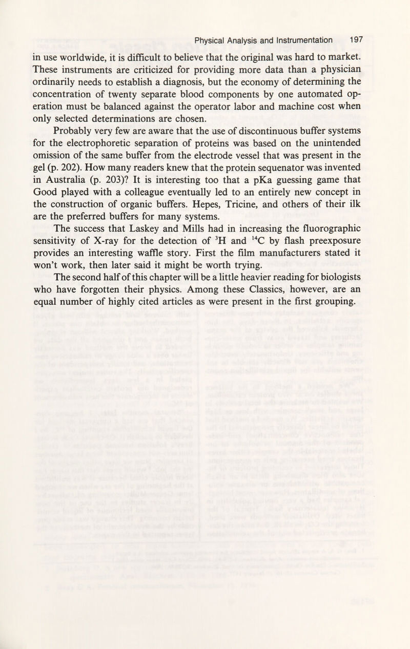 Physical Analysis and Instrumentation 197 in use worldwide, it is difficult to believe that the original was hard to market. These instruments are criticized for providing more data than a physician ordinarily needs to establish a diagnosis, but the economy of determining the concentration of twenty separate blood components by one automated op eration must be balanced against the operator labor and machine cost when only selected determinations are chosen. Probably very few are aware that the use of discontinuous buffer systems for the electrophoretic separation of proteins was based on the unintended omission of the same buffer from the electrode vessel that was present in the gel (p. 202). How many readers knew that the protein sequenator was invented in Australia (p. 203)? It is interesting too that a pKa guessing game that Good played with a colleague eventually led to an entirely new concept in the construction of organic buffers. Hepes, Tricine, and others of their ilk are the preferred buffers for many systems. The success that Laskey and Mills had in increasing the fluorographic sensitivity of X-ray for the detection of 3 H and 14 C by flash preexposure provides an interesting waffle story. First the film manufacturers stated it won't work, then later said it might be worth trying. The second half of this chapter will be a little heavier reading for biologists who have forgotten their physics. Among these Classics, however, are an equal number of highly cited articles as were present in the first grouping.