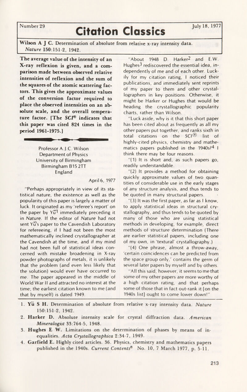 Number29 I • July 18, 1977 Citation Classics Wilson A J C. Determination of absolute from relative x-ray intensity data. Nature 150 :151-2, 1942. The average value of the intensity of an X-ray reflexion is given, and a com parison made between observed relative intensities of reflexion and the sum of the squares of the atomic scattering fac tors. This gives the approximate values of the conversion factor required to place the observed intensities on an ab solute scale, and the overall tempera ture factor. [The SCI ® indicates that this paper was cited 824 times in the period 1961-1975.] Professor A.J.C. Wilson Department of Physics University of Birmingham Birmingham B15 2TT England April 6, 1977 Perhaps appropriately in view of its sta tistical nature, the existence as well as the popularity of this paper is largely a matter of luck. It originated as my 'referee's report' on the paper by YiP immediately preceding it in Nature. If the editor of Nature had not sent Yu's paper to the Cavendish Laboratory for refereeing, if I had not been the most mathematically inclined crystallographer at the Cavendish at the time, and if my mind had not been full of statistical ideas con cerned with mistake broadening in X-ray powder photographs of metals, it is unlikely that the problem (and even less likely that the solution) would ever have occurred to me. The paper appeared in the middle of World War II and attracted no interest at the time; the earliest citation known to me (and that by myself) is dated 1949 About 1948 D. Harker^ and E.W. Hughes^ rediscovered the essential idea, in dependently of me and of each other. Luck ily for my citation rating, I noticed their publications, and immediately sent reprints of my paper to them and other crystal- lographers in key positions. Otherwise, it might be Harker or Hughes that would be heading the crystallographic popularity charts, rather than Wilson. Luck aside, why is it that this short paper has been cited about as frequently as all my other papers put together, and ranks sixth in total citations on the SCI® list of highly-cited physics, chemistry and mathe matics papers published in the 1940s?4 | think there may be four reasons. (1) It is short and, as such papers go, readily understandable. (2) It provides a method for obtaining quickly approximate values of two quan tities of considerable use in the early stages of any structure analysis, and thus tends to be quoted in many structural papers. (3) It was the first paper, as far as I know, to apply statistical ideas in structural cry stallography, and thus tends to be quoted by many of those who are using statistical methods in developing, for example, direct methods of structure determination (There are earlier statistical papers, including one of my own, in 'textural' crystallography.) (4) One phrase, almost a throw-away, 'certain coincidences can be predicted from the space group only,' contains the germ of several later papers by myself and by others. All this said, however, it seems to me that some of my other papers are more worthy of a high citation rating, and that perhaps some of those that in fact out-rank it [on the 1940s list] ought to come lower down! 1. YÜ S H. Determination of absolute from relative x-ray intensity data. Nature 150:151-2, 1942. 2. Harker D. Absolute intensity scale for crystal diffraction data. American Mineralogist 33:764-5, 1948. 3. Hughes E W. Limitations on the determination of phases by means of in equalities. Acta Crystallographica 2:34-7, 1949. 4. Garfield E. Highly cited articles. 36. Physics, chemistry and mathematics papers published in the 1940s. Current Content J® No. 10, 7 March 1977, p. 5-11.