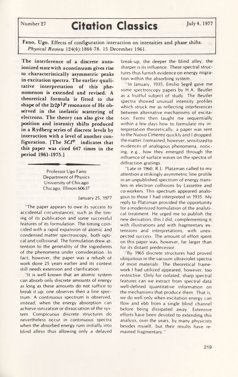 Number 27 CìtOtÌOll ClOSSÎCS July4.1977 Fano, Ugo. Effects of configuration interaction on intensities and phase shifts. Physical Review 124(6): 1866-78, 15 December 1961. The interference of a discrete auto- ionized state with a continuum gives rise to characteristically asymmetric peaks in excitation spectra. The earlier quali tative interpretation of this phe nomenon is extended and revised. A theoretical formula is fitted to the shape of the 2s2plP resonance of He ob served in the inelastic scattering of electrons. The theory can also give the position and intensity shifts produced in a Rydberg series of discrete levels by interaction with a level of another con figuration. [The SCI® indicates that this paper was cited 647 times in the period 1961-1975.] Professor Ugo Fano Department of Physics University of Chicago Chicago, Illinois60637 January 25, 1977 The paper appears to owe its success to accidental circumstances, such as the tim ing of its publication and some successful features of its formulation. The timing coin cided with a rapid expansion of atomic and condensed matter spectroscopy, both opti cal and collisional The formulation drew at tention to the generality of the ingredients of the phenomena under consideration. In fact, however, the paper was a rehash of work done 25 years earlier and its context still needs extension and clarification. It is well known that an atomic system can absorb only discrete amounts of energy as long as these amounts do not suffice to break it up; one observes then a line spec trum. A continuous spectrum is observed, instead, when the energy absorption can achieve ionization or dissociation of the sys tem. Conspicuous discrete structures do nevertheless occur in continuous spectra when the absorbed energy runs initially into blind alleys thus allowing only a delayed break-up; the deeper the blind alley, the sharper is its influence These spectral struc tures thus furnish evidence on energy migra tion within the absorbing system. In January, 1935, Emilio Segrè gave me some spectroscopy papers by H.A. Beutler as a fruitful subject of study. The Beutler spectra showed unusual intensity profiles which struck me as reflecting interferences between alternative mechanisms of excita tion. Fermi then taught me sequentially within a few days how to formulate my in terpretation theoretically, a paper was sent to the Nuovo Cimento quickly and I dropped the matter. I remained, however, sensitized to evidences of analogous phenomena, notic ing, e.g., how they emerged through the influence of surface waves on the spectra of diffraction gratings. Late in 1960, R.L. Platzman called to my attention a strikingly asymmetric line profile in an unpublished spectrum of energy trans fers in electron collisions by Lassettre and co-workers. This spectrum appeared analo gous to those I had interpreted in 1935. My reply to Platzman provided the opportunity for a modernized formulation of the analyti cal treatment. He urged me to publish the new derivation; this I did, complementing it with illustrations and with fragmentary ex tensions and interpretations, with unex pected success. The amount of effort spent on this paper was, however, far larger than for its distant predecessor. By 1965 discrete structures had proved ubiquitous in the vacuum ultraviolet spectra of most materials. The theoretical frame work I had utilized appeared, however, too restrictive. Only for isolated, sharp spectral features can we extract from spectral data well-defined quantitative information on the mechanisms that produce them. That is, we do well only when excitation energy can flow and ebb from a single blind channel before being dissipated away. Extensive efforts have been devoted to extending this analysis, over the years, by many physicists besides myself, but their results have re mained fragmentary.