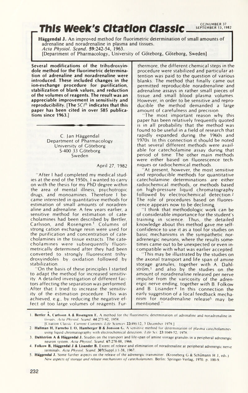 This week's citation Classic Haggendal J. An improved method for fluorimetrie determination of small amounts of adrenaline and noradrenaline in plasma and tissues. Acta Physiol. Scand. 59:242-54, 1963. [Department of Pharmacology, University of Göteborg, Göteborg, Sweden] Several modifications of the trihydroxyin- dole method for the fluorimetrie determina tion of adrenaline and noradrenaline were introduced. These included changes in the ion-exchange procedure for purification, stabilization of blank values, and reduction of the volumes of reagents. The result was an appreciable improvement in sensitivity and reproducibility. [The SC/ & indicates that this paper has been cited in over 585 publica tions since 1963.] C. |an Haggendal Department of Pharmacology University of Göteborg S-400 33 Göteborg Sweden April 27, 1982 After I had completed my medical stud ies at the end of the 1950s, I wanted to carry on with the thesis for my PhD degree within the area of mental illness, psychotropic drugs, and monoamines. Therefore I be came interested in quantitative methods for estimation of small amounts of noradren aline and adrenaline A few years earlier, a sensitive method for estimation of cate cholamines had been described by Bertler, Carlsson, and Rosengren 1 Columns of strong cation exchange resin were used for the purification and concentration of cate cholamines in the tissue extracts The cate cholamines were subsequently fluori- metrically determined after they had been converted to strongly fluorescent trihy- droxyindoles by oxidation followed by stabilization On the basis of these principles I started to adapt the method for increased sensitiv ity A detailed investigation of different fac tors affecting the separation was performed After that I tried to increase the sensitiv ity of the estimation procedure This was achieved, e g , by reducing the negative ef fect of too large volumes of reagents Fur thermore, the different chemical steps in the procedure were stabilized and particular at tention was paid to the question of various blanks. The method that finally came out permitted reproducible noradrenaline and adrenaline assays in rather small pieces of tissue and small blood plasma volumes However, in order to be sensitive and repro ducible the method demanded a large amount of carefulness and precision The most important reason why this paper has been relatively frequently quoted is in all probability that the method was found to be useful in a field of research that rapidly expanded during the 1960s and 1970s In this connection it should be noted that several different methods were avail able for catecholamine assay during that period of time The other main methods were either based on fluorescence tech niques or radiochemical methods At present, however, the most sensitive and reproducible methods for quantitative catecholamine determinations are either radiochemical methods, or methods based on high-pressure liquid chromatography followed by electrochemical detection 2 The role of procedures based on fluores cence appears now to be declining I think that méthodologie work can be of considerable importance for the student's training in science. Thus, the detailed knowledge about this method gave me self- confidence to use it as a tool for studies on basic mechanisms in the sympathetic nor adrenergic neurons, where the results some times came out to be unexpected or even in compatible with what was earlier accepted This may be illustrated by the studies on the axonal transport and life span of amine storage granules, together with A Dahl ström, 5 and also by the studies on the amount of noradrenaline released per nerve impulse from the varicosity of the adren ergic nerve ending, together with B Folkow and B Lisander 4 In this connection the early suggestion of a local feedback mecha nism for noradrenaline release 5 may be mentioned  1. Berller A, Carlsson A <& Rosengren K. A method for lho fluorimetrie determination of adrenaline and noradrenaline in tissues. Acta Physiol. Scarni. 44:273-92, I958. (C itation Classic. Currenl Contents Life Sciences 22(49):12, 3 December 1979.) 2. Hillman H, Karnebo I. <), Hamberger B & Jonsson A sensitive method for determination of plasma catecholamines using liquid chromatography with electrochemical detection. Life Sci. 23:1049-52, 1978. 3. Dahlstròm A & Haggendal J. Studies on the transport and life-span of amine storage granules in a peripheral adrenergic neuron system. Acta Physiol. Scand. 67:278-88, 1966. 4. Folkow B, Haggendal J & Lisander B. Extent of release and elimination of noradrenaline at peripheral adrenergic nerve terminals. Acta Physio!. Scand. 307(Suppl.):l-38, 1967. 5. Haggendal J. Some further aspects on the release of the adrenergic transmitter. (Kroneberg G & Schümann H J, eds.) New aspects of storage and release mechanisms of catecholamines. Berlin: Springer-Verlag, 1970. p. 100-9,