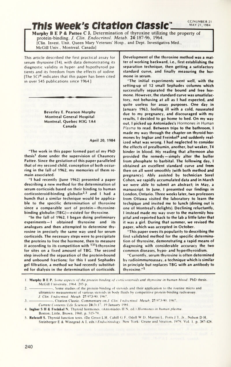 _ This week's Citation Murphy B E P & Pattee C I. Determination of thyroxine utilizing the property of protein-binding. J. Clin. Endocrinol. Metab. 24 :187-96, 1964. [Clin. Invest. Unit, Queen Mary Veterans' Hosp., and Dept. Investigative Med., McGill Univ., Montreal, Canada] This article described the first practical assay for serum thyroxine (T4), with data demonstrating its diagnostic validity in hyper- and hypothyroid pa tients and its freedom from the effects of iodine [The 5 C/® indicates that this paper has been cited in over 545 publications since 1964 ] Beverley E. Pearson Murphy Montreal General Hospital Montreal, Quebec H3C 1A4 Canada April 20, 1984 The work in this paper formed part of my PhD thesis 1 done under the supervision of Chauncey Pattee. Since the gestatiorrof this paper paralleled that of my second child, conception of both occur ring in the fall of 1962, my memories of them re main associated. I had recently (June 1962) presented a paper describing a new method for the determination of serum corticoids based on their binding to human corticosteroid-binding globulin 2 ' 3 and I had a hunch that a similar technique would be applica ble to the specific determination of thyroxine since a comparable sort of protein — thyroxine- binding globulin (TBC)— existed for thyroxine. In the fall of 1962, I began doing preliminary experiments—I obtained thyroxine and its analogues and then attempted to determine thy roxine in precisely the same way used for serum corticoids. The necessary steps were to precipitate the proteins to free the hormone, then to measure it according to its competition with 131 l-thyroxine for sites on a fixed amount of TBG. The second step involved the separation of the protein-bound and unbound fractions; for this I used Sephadex gel filtration, a method we had recently substitut ed for dialysis in the determination of corticoids. Development of the thyroxine method was a mat ter of working backward, i.e., first establishing the separation technique, then getting a satisfactory standard curve, and finally measuring the hor mone in serum. The initial experiments went well, with the setting-up of 12 small Sephadex columns which successfully separated the bound and free hor mone. However, the standard curve was unsatisfac tory, not behaving at all as I had expected, and quite useless for assay purposes. One day in January 1963, feeling ill with a cold, nauseated due to my pregnancy, and discouraged with my results, I decided to go home to bed. On my way out, I picked up Antoniades's Hormones in Human Plasma to read. Between trips to the bathroom, I made my way through the chapter on thyroid hor mones by Ingbar and Freinkel 4 and suddenly real ized what was wrong. I had neglected to consider the effects of prealbumin, another, but weaker, T4 binder in blood. My reading that afternoon also provided the remedy— simply alter the buffer from phosphate to barbital. The following day, I obtained an excellent standard curve and from then on all went smoothly (with both method and pregnancy). Ably assisted by technician Sorel Cohen, we rapidly accumulated data and in March we were able to submit an abstract; in May, a manuscript. In (une, I presented our findings in London, Ontario. Three weeks later, two professors from Ottawa visited the laboratory to learn the techqjtjue and invited me to lunch (dining out is one of Montreal's delights). Declining reluctantly, I instead made my way over to the maternity hos pital and reported back to the lab a little later that it was a girl. During that summer, we revised the paper, which was accepted in October. This paper owes its popularity to describing the first validated method for the specific determina tion of thyroxine, demonstrating a rapid means of diagnosing with considerable accuracy the two common diseases, hypo- and hyperthyroidism. Currently, serum thyroxine is often determined by radioimmunoassay, a technique which is similar in principle but replaces TBG with an antibody to thyroxine. 5 1. Murphy B E P. Some aspects of the protein-binding of corticosteroids and thyroxine in human hlood . PhD thesis. McGill I'niversiiy. I9fo4. 205» p. 2. Some studies of the protein-binding of steroids and their application to the routine micro and ultramicro measurement of various steroids in body fluids bv competitive protein-binding radioassay. J Clin. I ndocrinol Metab. 27:973-90. 19(i7. 3. .Citation Classic. Commentary on J. Clin I ndocrinol. Metab. 27:973-90. l%7. Current Contents/Life Sciences 24(3): 17. 19 January 1981. 4. Ingbar S H & Freinkel N. Thyroid hormones. (Antoniades H N. ed.I Hormones in human plasma. Boston: Little. Brown. 19(>0. p. 515-79. 5. Refetoff S. Thyroid function tests. (De Groot LH. Cahill G F. Odell W I). Martini L. Potts J I. Jr.. Nelson D H. Steinberger E & Winegrad A I. eds.) Endocrinology. Neu York: Grune and Stratton. 1979. Vol. 1. p. 387-428.