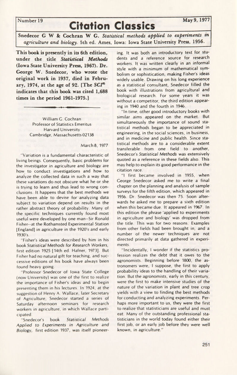 Snedecor G W Sc Cochran W G. Statistical methods applied to experiments tn agriculture and biology. 5th ed. Ames, Iowa: Iowa State University Press, 1956. This book is presently in its 6th edition, under the title Statistical Methods (Iowa State University Press, 1967). Dr. George W. Snedecor, who wrote the original work in 1937, died in Febru ary, 1974, at the age of 92. [The SCT* indicates that this book was cited 1,688 times in the period 1961-1975.] William G. Cochran Professor of Statistics Emeritus Harvard University Cambridge, Massachusetts 02138 March 8, 1977 Variation is a fundamental characteristic of living beings. Consequently, basic problems for the investigator in agriculture and biology are how to conduct investigations and how to analyze the collected data in such a way that these variations do not obscure what he or she is trying to learn and thus lead to wrong con clusions. It happens that the best methods we have been able to devise for analyzing data subject to variation depend on results in the rather abstract theory of probability. Many of the specific techniques currently found most useful were developed by one man—Sir Ronald Fisher-at the Rothamsted Experimental Station [England] in agriculture in the 1920's and early 1930's. Fisher's ideas were described by him in his book Statistical Methods for Research Workers, first edition 1925 [14th ed Hafner, 1973]. But Fisher had no natural gift for teaching, and suc cessive editions of his book have always been found heavy going Professor Snedecor of Iowa State College (now University) was one of the first to realize the importance of Fisher's ideas and to begin presenting them in his lectures In 1924, at the suggestion of Henry A Wallace, later Secretary of Agriculture, Snedecor started a series of Saturday afternoon seminars for research workers in agriculture, in which Wallace parti cipated Snedecor's book Statistical Methods Applied to Experiments in Agriculture and Biology, first edition 1937, was itself pioneer ing It was both an introductory text for stu dents and a reference source for research workers. It was written clearly in an informal style with a minimum of mathematical sym bolism or sophistication, making Fisher's ideas widely usable. Drawing on his long experience as a statistical consultant, Snedecor filled the book with illustrations from agricultural and biological research For some years it was without a competitor, the third edition appear ing in 1940 and the fourth in 1946. In time, other good introductory books with similar aims appeared on the market. But simultaneously the importance of sound sta tistical methods began to be appreciated in engineering, in the social sciences, in business, and in medicine and public health. Since sta tistical methods are to a considerable extent transferable from one field to another, Snedecor's Statistical Methods was extensively quoted as a reference in these fields also. This may help to explain its good performance in the citation race. I first became involved in 1955, when George Snedecor asked me to write a final chapter on the planning and analysis of sample surveys for the fifth edition, which appeared in 1956 Dr Snedecor was then 75. Soon after wards he asked me to prepare a sixth edition when this became due. It appeared in 1967. In this edition the phrase 'applied to experiments in agriculture and biology' was dropped from the title This was for two reasons. Examples from other fields had been brought in, and a number of the newer techniques are not directed primarily at data gathered in experi ments Incidentally, I wonder if the statistics pro fession realizes the debt that it owes to the agronomists. Beginning before 1800, the as tronomers were, I suppose, the first to apply probability ideas to the handling of their varia tion. But the agronomists, early in this century, were the first to make intensive studies of the nature of the variation in plant and tree crop yields with a view to finding the best methods for conducting and analyzing experiments. Per haps more important to us, they were the first to realize that statisticians are useful and must eat. Many of the outstanding professional sta tisticians in the world today found either their first job, or an early job before they were well known, in agriculture.