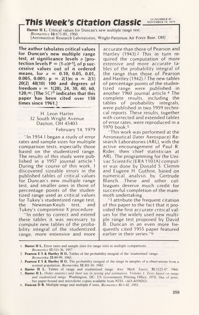 This Week's Citation Harter H L. Critical values for Duncan's new multiple range test. Biometrics 16 :671-85, 1960. [Aeronautical Research Laboratories, Wright-Patterson Air Force Base, OH] The author tabulates critical values for Duncan's new multiple range test, at significance levels a [pro tection levels P = (1 -a)p- 1 ], of p suc cessive values out of n ordered means, for a = 0.10, 0.05, 0.01, 0.005, 0.001; p = 2(1 )n; n = 2(1) 20(2) 40(10) 100 and degrees of freedom v = 1(20), 24, 30, 40, 60, 120,°°. [The SCI® indicates that this paper has been cited over 150 times since 1961.] H. Leon Harter 32 South Wright Avenue Dayton, OH 45403 February 14, 1979 In 1954 I began a study of error rates and sample sizes for multiple comparison tests, especially those based on the studentized range. The results of this study were pub lished in a 1957 journal article. 1 During the course of this work, I discovered sizeable errors in the published tables of critical values for Duncan's new multiple range test, and smaller ones in those of percentage points of the studen tized range used as critical values for Tukey's studentized range test, the Newman-Keuls test, and Tukey's compromise X procedure. In order to correct and extend these tables it was necessary to compute new tables of the proba bility integral of the studentized range, more extensive and more accurate than those of Pearson and Hartley (1943).2 This in turn re quired the computation of more extensive and more accurate ta bles of the probability integral of the range than those of Pearson and Hartley (1942).3 The new tables of percentage points of the studen tized range were published in another 1960 journal article. 4 The complete results, including the tables of probability integrals, were published in two 1959 techni cal reports. These results, together with corrected and extended tables of error rates, were reproduced in a 1970 book.5 This work was performed at the Aeronautical (later Aerospace) Re search Laboratories (ARL), with the active encouragement of Paul R. Rider, then chief statistician at ARL. The programming for the Uni- vac Scientific (ERA 1103A) comput er was done by Donald S. Clemm and Eugene H Guthrie, based on numerical analysis by Gertrude Blanch. These and other col leagues deserve much credit for successful completion of the mam moth undertaking. I attribute the frequent citation of this paper to the fact that it pro vided the first accurate critical val ues for the widely used new multi ple range test proposed by David B. Duncan in an even more fre quently cited 1955 paper featured earlier in their series.6 1 . Harter H L. Error rates and sample sizes for range tests in multiple comparisons. Biometrics 13 :511-36, 1957. 2. Pearson E S & Hartley H O. Tables of the probability integral of the 'studentised' range. Biometrika 33 :89-99, 1943. 3. Pearson E S & Hartley H O. The probability integral of the range in samples of rj observations from a normal population. Biometrika 32 :301-10, 1942. 4. Harter H L. Tables of range and studentized range. Ann. Math. Statist. 31 :1122-47, 19M). 5. Harter H L. Order statistics and their use in testing and estimation. Volume I: Tests based <m range and studentized range. Washington, DC: US Government Printing Office, 1970. Oui of print, but paper-bound and microfiche copies available from NTIS. (AD-A058262). 6. Duncan D B. Multiple range and multiple F tests. Biometrics 11 :1-42, 1955.