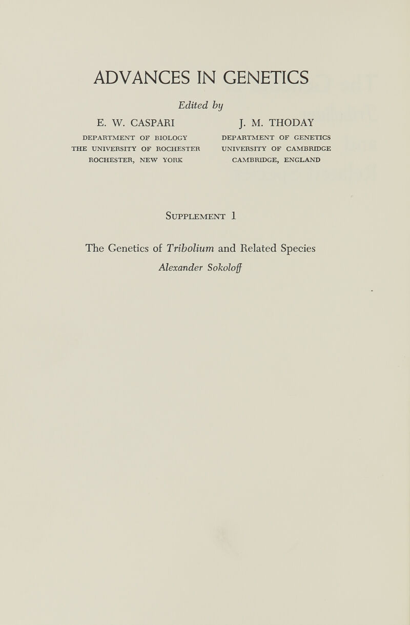 ADVANCES IN GENETICS Edited by E. W. CASPARI J. M. THODAY DEPABTMENT OF BIOLOGY DEPABTMENT OF GENETICS THE UNIVEBSITY OF BOCHESTEB UNIVERSITY OF CAMBBIDGE ROCHESTER, NEW YORK CAMBRIDGE, ENGLAND Supplement 1 The Genetics of Tribolium and Related Species Alexander Sokoloff