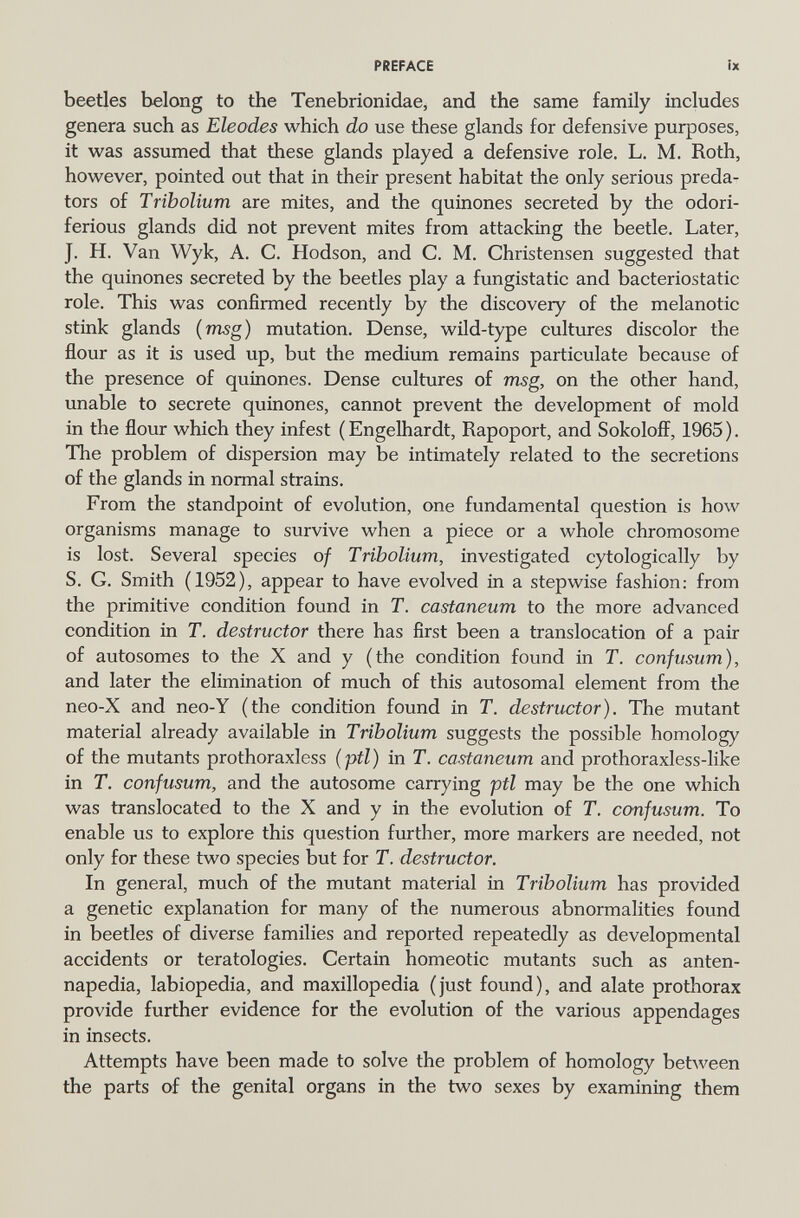 PREFACE íx beetles belong to the Tenebrionidae, and the same family includes genera such as Eleodes which do use these glands for defensive purposes, it was assumed that these glands played a defensive role. L. M. Roth, however, pointed out that in their present habitat the only serious predar tors of Tribolium are mites, and the quiñones secreted by the odori- ferious glands did not prevent mites from attacking the beetle. Later, J. H. Van Wyk, A. C. Hodson, and C. M. Christensen suggested that the quiñones secreted by the beetles play a fungistatic and bacteriostatic role. This was confirmed recently by the discovery of the melanotic stink glands (msg) mutation. Dense, wild-type cultures discolor the flour as it is used up, but the mediimi remains particulate because of the presence of quiñones. Dense cultures of msg, on the other hand, unable to secrete quiñones, cannot prevent the development of mold in the flour which they infest (Engelhardt, Rapoport, and Sokoloff, 1965). The problem of dispersion may be intimately related to the secretions of the glands in normal strains. From the standpoint of evolution, one fundamental question is how organisms manage to survive when a piece or a whole chromosome is lost. Several species of Tribolium, investigated cytologically by S. G. Smith (1952), appear to have evolved in a stepwise fashion: from the primitive condition found in Г. castaneum to the more advanced condition in T. destructor there has first been a translocation of a pair of autosomes to the X and y (the condition found in T. confusum), and later the elimination of much of this autosomal element from the neo-X and neo-Y (the condition found in T. destructor). The mutant material already available in Tribolium suggests the possible homology of the mutants prothoraxless (ptl) in T. castaneum and prothoraxless-like in T. confusum, and the autosome carrying ptl may be the one which was translocated to the X and y in the evolution of T. confusum. To enable us to explore this question further, more markers are needed, not only for these two species but for T. destructor. In general, much of the mutant material in Tribolium has provided a genetic explanation for many of the numerous abnormalities found in beetles of diverse families and reported repeatedly as developmental accidents or teratologies. Certain homeotic mutants such as anten- napedia, labiopedia, and maxillopedia (just found), and alate prothorax provide further evidence for the evolution of the various appendages in insects. Attempts have been made to solve the problem of homology between the parts of the genital organs in the two sexes by examining them