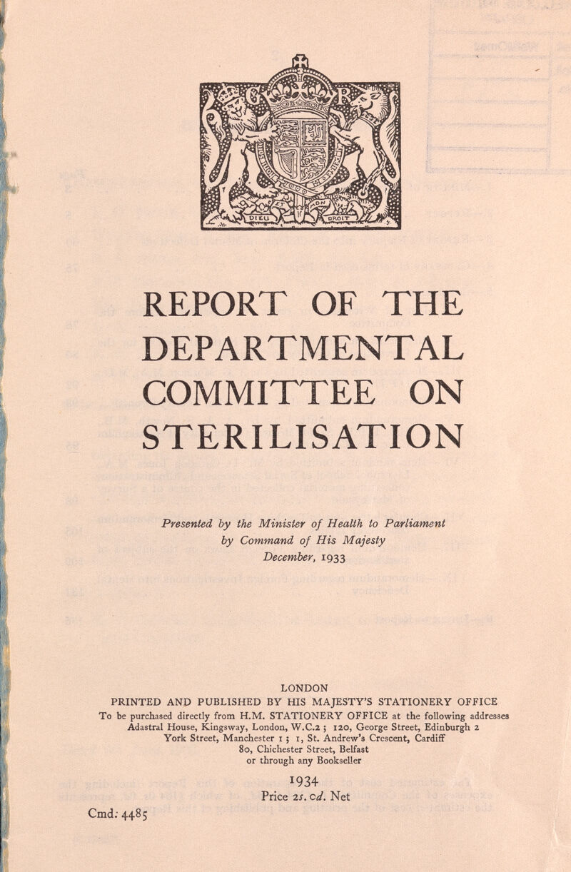 REPORT OF THE DEPARTMENTAL COMMITTEE ON STERILISATION Presented by the Minister of Health to Parliament by Command of His Majesty December, 1933 LONDON PRINTED AND PUBLISHED BY HIS MAJESTY'S STATIONERY OFFICE To be purchased directly from H.M. STATIONERY OFFICE at the following addresses Adastral House, Kingsway, London, W.C.2 ; 120, George Street, Edinburgh 2 York Street, Manchester i ; i, St. Andrew's Crescent, Cardiff 80, Chichester Street, Belfast or through any Bookseller 1934 Price 2s. cd. Net Cmd; 4485