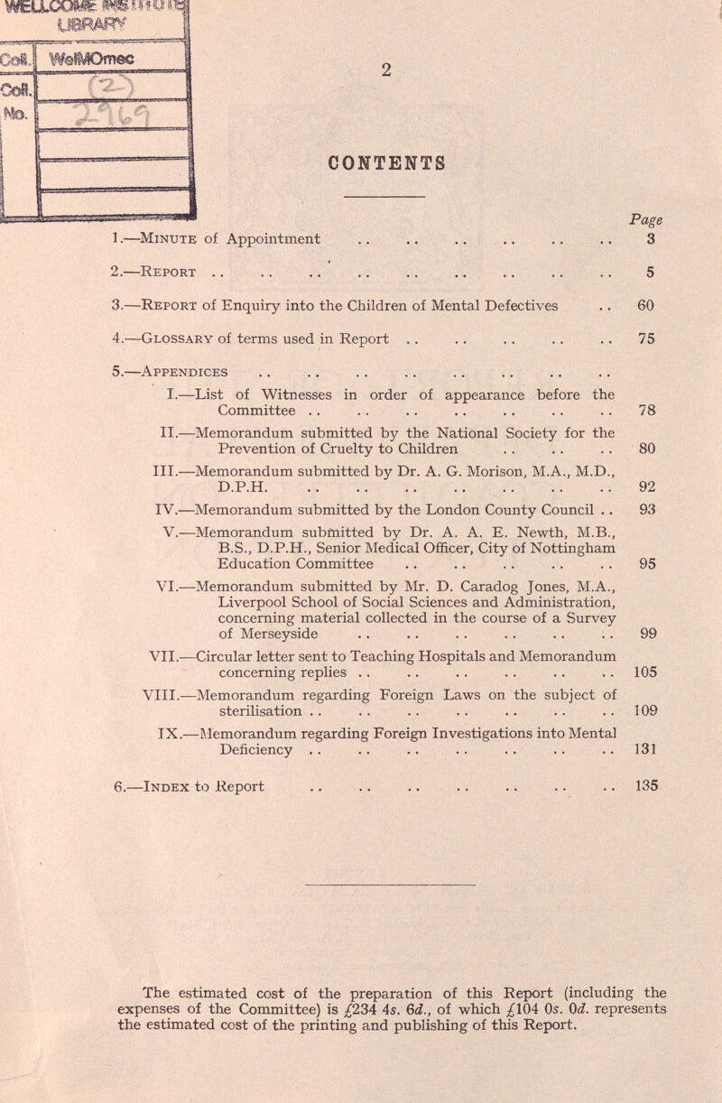 CONTENTS Page 1.—^Minute of Appointment .. .. .. .. .. .. 3 2.—Report .. .. .. .. .. .. ., .. .. 5 3.—Report of Enquiry into the Children of Mental Defectives .. 60 4.—Glossary of terms used in Report .. .. .. .. .. 75 5.—Appendices I.—List of Witnesses in order of appearance before the Committee . . . . .. .. .. . . . . 78 II.—Memorandum submitted by the National Society for the Prevention of Cruelty to Children . . .. . . 80 III.—Memorandum submitted by Dr. A. G. Morison, M.A., M.D., D.P.H. ..  92 IV.—Memorandum submitted by the London County Council .. 93 V.—Memorandum submitted by Dr. A. A. E. Newth, M.B., B.S., D.P.H., Senior Medical Officer, City of Nottingham Education Committee .. .. . . . . . . 95 VI.—Memorandum submitted by Mr. D. Caradog Jones, M.A., Liverpool School of Social Sciences and Administration, concerning material collected in the course of a Survey of Merseyside . . .. . . . . . . . . 99 VII.—Circular letter sent to Teaching Hospitals and Memorandum concerning replies . . . . . . . . .. . . 105 VIII.—Memorandum regarding Foreign Laws on the subject of sterilisation .. . . . . . . .. . . .. 109 IX.—Memorandum regarding Foreign Investigations into Mental Deficiency . . .. . . . . .. .. .. 131 6.—Index to Report .. .. .. .. .. .. .. 135 The estimated cost of the preparation of this Report (including the expenses of the Committee) is ;^234 4s. Qd., of which ;^104 Os. Qd. represents the estimated cost of the printing and publishing of this Report.