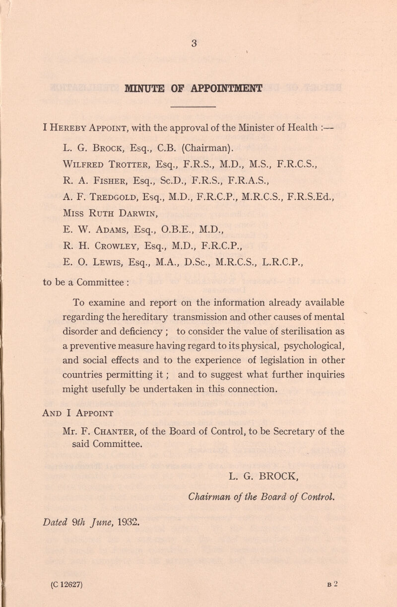 3 MINUTE OP APPOINTMENT I Hereby Appoint, with the approval of the Minister of Health :— L. G, Brock, Esq., C.B. (Chairman). Wilfred Trotter, Esq., F.R.S., M.D., M.S., F.R.C.S., R, A. Fisher, Esq., Sc.D., F.R.S., F.R.A.S., A. F. Tredgold, Esq., M.D., F.R.C.P., M.R.C.S., F.R.S.Ed., Miss Ruth Darwin, E. W. Adams, Esq., O.B.E., M.D., R. H. Crowley, Esq., M.D., F.R.C.P., E. O. Lewis, Esq., M.A., D.Sc., M.R.C.S., L.R.C.P., to be a Committee : To examine and report on the information already available regarding the hereditary transmission and other causes of mental disorder and deficiency ; to consider the value of sterilisation as a preventive measure having regard to its physical, psychological, and social effects and to the experience of legislation in other countries permitting it ; and to suggest what further inquiries might usefully be undertaken in this connection. And I Appoint Mr. F. Chanter, of the Board of Control, to be Secretary of the said Committee. L. G. BROCK, Chairman of the Board of Control. Dated Qth June, 1932, (c 12627)