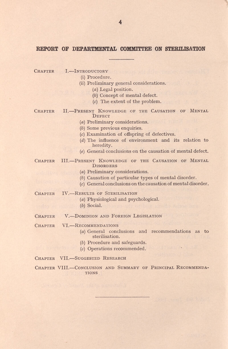 4 REPORT OF DEPARTMENTAL СОМШТТЕЕ ON STERILISATION Chapter I.—Introductory (i) Procedure. (ii) Preliminary general considerations. (a) Legal position. (b) Concept of mental defect. (c) The extent of the problem. Chapter II.—^Present Knowledge of the Causation of Mental Öefect (a) Preliminary considerations. (b) Some previous enquiries. (c) Examination of offspring of defectives. (d) The influence of environment and its relation to heredity. (e) General conclusions on the causation of mental defect. Chapter III.—Present Knowledge of the Causation of Mental Disorders (a) Preliminary considerations. (b) Causation of particular types of mental disorder. (c) General conclusions on the causation of mental disorder. Chapter IV.—Results of Sterilisation (a) Physiological and psychological. (b) Social. Chapter V.—^Dominion and Foreign Legislation Chapter VI.—Recommendations (a) General conclusions and recommendations as to sterilisation. (b) Procedure and safeguards. (c) Operations recommended. Chapter VII.—Suggested Research Chapter VIII.—Conclusion and Summary of Principal Recommenda¬ tions