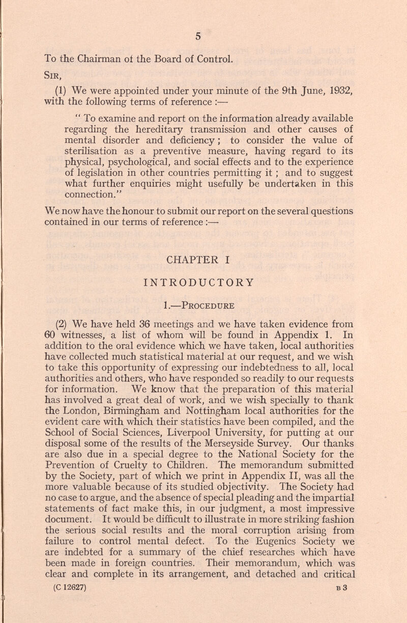 5 To the Chairman oí the Board of Control. Sir, (1) We were appointed under your minute of the 9th June, 1932, with the following terms of reference :— To examine and report on the information already available regarding the hereditary transmission and other causes of mental disorder and deficiency ; to consider the value of sterilisation as a preventive measure, having regard to its physical, psychological, and social effects and to the experience of legislation in other countries permitting it ; and to suggest what further enquiries might usefully be undertaken in this connection. We now have the honour to submit our report on the several questions contained in our terms of reference :— CHAPTER I INTRODUCTORY 1.—Procedure (2) We have held 36 meetings and we have taken evidence from 60 witnesses, a list of whom will be found in Appendix 1. In addition to the oral evidence which we have taken, local authorities have collected much statistical material at our request, and we wish to take this opportunity of expressing our indebtedness to all, local authorities and others, who have responded so readily to our requests for information. We know that the preparation of this material has involved a great deal of work, and we wish specially to thank the London, Birmingham and Nottingham local authorities for the evident care with which their statistics have been compiled, and the School of Social Sciences, Liverpool University, for putting at our disposal some of the results of the Merseyside Survey. Our thanks are also due in a special degree to the National Society for the Prevention of Cruelty to Children. The memorandum submitted by the Society, part of M'hich we print in Appendix II, was aU the more valuable because of its studied objectivity. The Society had no case to argue, and the absence of special pleading and the impartial statements of fact make this, in our judgment, a most impressive document. It would be difficult to illustrate in more striking fashion the serious social results and the moral corruption arising from failure to control mental defect. To the Eugenics Society we are indebted for a summary of the chief researches which have been made in foreign countries. Their memorandum, which was clear and complete in its arrangement, and detached and critical (C 12627) в 3