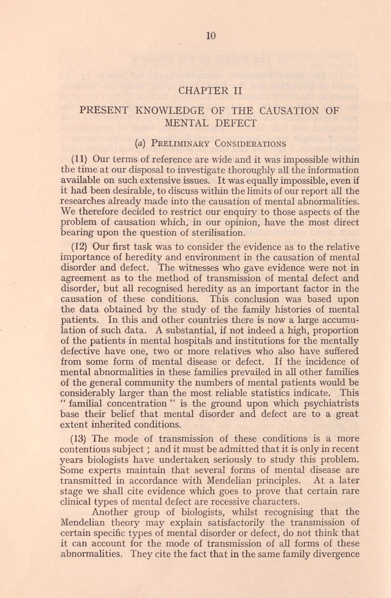 10 CHAPTER II PRESENT KNOWLEDGE OF THE CAUSATION OF MENTAL DEFECT {a) Preliminary Considerations (11) Our terms of reference are wide and it was impossible within the time at our disposal to investigate thoroughly all the information available on such extensive issues. It was equally impossible, even if it had been desirable, to discuss within the limits of our report all the researches already made into the causation of mental abnormalities. We therefore decided to restrict our enquiry to those aspects of the problem of causation which, in our opinion, have the most direct bearing upon the question of sterilisation. (12) Our first task was to consider the evidence as to the relative importance of heredity and environment in the causation of mental disorder and defect. The witnesses who gave evidence were not in agreement as to the method of transmission of mental defect and disorder, but all recognised heredity as an important factor in the causation of these conditions. This conclusion was based upon the data obtained by the study of the family histories of mental patients. In this and other countries there is now a large accumu¬ lation of such data. A substantial, if not indeed a high, proportion of the patients in mental hospitals and institutions for the mentally defective have one, two or more relatives who also have suffered from some form of mental disease or defect. If the incidence of mental abnormalities in these families prevailed in all other families of the general community the numbers of mental patients would be considerably larger than the most reliable statistics indicate. This  familial concentration  is the ground upon which psychiatrists base their belief that mental disorder and defect are to a great extent inherited conditions. (13) The mode of transmission of these conditions is a more contentious subject ; and it must be admitted that it is only in recent years biologists have undertaken seriously to study this problem. Some experts maintain that several forms of mental disease are transmitted in accordance with Mendelian principles. At a later stage we shall cite evidence which goes to prove that certain rare clinical types of mental defect are recessive characters. Another group of biologists, whilst recognising that the Mendehan theory may explain satisfactorily the transmission of certain specific types of mental disorder or defect, do not think that it can account for the mode of transmission of all forms of these abnormalities. They cite the fact that in the same family divergence