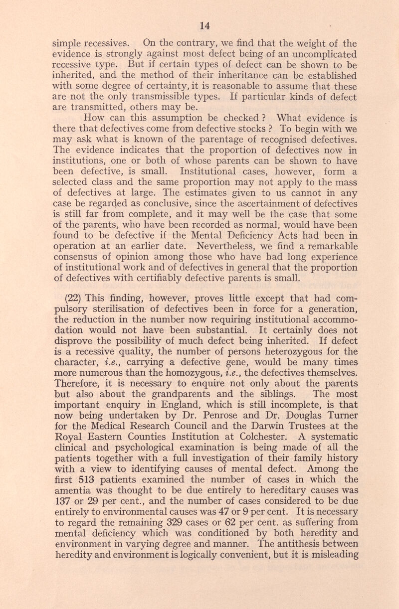 14 simple récessives. On the contrary, we find that the weight of the evidence is strongly against most defect being of an uncomplicated recessive type. But if certain types of defect can be shown to be inherited, and the method of their inheritance can be established with some degree of certainty, it is reasonable to assume that these are not the only transmissible types. If particular kinds of defect are transmitted, others may be. How can this assumption be checked ? What evidence is there that defectives come from defective stocks ? To begin with we may ask what is known of the parentage of recognised defectives. The evidence indicates that the proportion of defectives now in institutions, one or both of whose parents can be shown to have been defective, is small. Institutional cases, however, form a selected class and the same proportion may not apply to the mass of defectives at large. The estimates given to us cannot in any case be regarded as conclusive, since the ascertainment of defectives is still far from complete, and it may well be the case that some of the parents, who have been recorded as normal, would have been formd to be defective if the Mental Deficiency Acts had been in operation at an earlier date. Nevertheless, we find a remarkable consensus of opinion among those who have had long experience of institutional work and of defectives in general that the proportion of defectives with certifiably defective parents is small. (22) This finding, however, proves little except that had com¬ pulsory sterilisation of defectives been in force for a generation, the reduction in the number now requiring institutional accommo¬ dation would not have been substantial. It certainly does not disprove the possibility of much defect being inherited. If defect is a recessive quality, the number of persons heterozygous for the character, i.e., carrying a defective gene, would be many times more numerous than the homozygous, i.e., the defectives themselves. Therefore, it is necessary to enquire not only about the parents but also about the grandparents and the siblings. The most important enquiry in England, which is stih incomplete, is that now being undertaken by Dr. Penrose and Dr. Douglas Turner for the Medical Research Council and the Darwin Trustees at the Royal Eastern Counties Institution at Colchester. A systematic clinical and psychological examination is being made of aU the patients together with a full investigation of their famüy history with a view to identifying causes of mental defect. Among the first 513 patients examined the number of cases in which the amentia was thought to be due entirely to hereditary causes was 137 or 29 per cent., and the number of cases considered to be due entirely to environmental causes was 47 or 9 per cent. It is necessary to regard the remaining 329 cases or 62 per cent, as suffering from mental deficiency which was conditioned by both heredity and environment in varying degree and manner. The antithesis between heredity and environment is logically convenient, but it is misleading