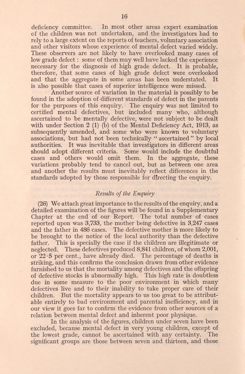 16 deficiency committee. In most other areas expert examination of the children was not undertaken, and the investigators had to rely to a large extent on the reports of teachers, voluntary association and other visitors whose experience of mental defect varied widely. These observers are not hkely to have overlooked many cases of low grade defect : some of them may well have lacked the experience necessary for the diagnosis of high grade defect. It is probable, therefore, that some cases of high grade defect were overlooked and that the aggregate in some areas has been imderstated. It is also possible that cases of superior intelhgence were missed. Another source of variation in the rnaterial is possibly to be found in the adoption of different standards of defect in the parents for the purposes of this enquiry. The enquiry was not limited to certified mental defectives, but included many who, although ascertained to be mentally defective, were not subject to be dealt with under Section 2 (1) (b) of the Mental Deficiency Act, 1913, as subsequently amended, and some who were known to voluntary associations, but had not been technically  ascertained  by local authorities. It was inevitable that investigators in different areas should adopt different criteria. Some would include the doubtful cases and others would omit them. In the aggregate, these variations probably tend to cancel out, but as between one area and another the results must inevitably reflect differences in the standards adopted by those responsible for directing the enquiry. Results of the Enquiry (26) We attach great importance to the results of the enquiry, and a detailed examination of the figures will be found in a Supplementary Chapter at the end of our Report. The total number of cases reported upon was 3,733, the mother being defective in 3,247 cases and the father in 486 cases. The defective mother is more likely to be brought to the notice of the local authority than the defective father. This is specially the case if the children are illegitimate or neglected. These defectives produced 8,841 children, of whom 2,001, or 22-5 per cent., have already died. The percentage of deaths is striking, and this confirms the conclusion drawn from other evidence furnished to us that the mortality among defectives and the offspring of defective stocks is abnormally high. This high rate is doubtless due in some measure to the poor environment in which many defectives live and to their inability to take proper care of their children. But the mortality appears to us too great to be attribut¬ able entirely to bad environment and parental inefficiency, and in our view it goes far to confirm the evidence from other sources of a relation between mental defect and inherent poor physique. In the analysis of the figures, children under seven have been excluded, because mental defect in very young children, except of the lowest grade, cannot be ascertained with any certainty. The significant groups are those between seven and thirteen, and those