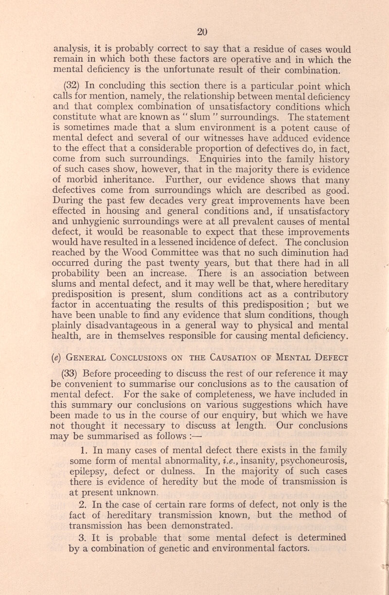 20 analysis, it is probably correct to say that a residue of cases would remain in which both these factors are operative and in which the mental deficiency is the unfortunate result of their combination. (32) In concluding this section there is a particular point which calls for mention, namely, the relationship between mental deficiency and that complex combination of unsatisfactory conditions which constitute what are known as  slum  surroundings. The statement is sometimes made that a slum environment is a potent cause of mental defect and several of our witnesses have adduced evidence to the effect that a considerable proportion of defectives do, in fact, come from such surroundings. Enquiries into the family history of such cases show, however, that in the majority there is evidence of morbid inlieritance. Further, our evidence shows that many defectives come from surroundings which are described as good. During the past few decades very great improvements have been effected in housing and general conditions and, if unsatisfactory and unhygienic surroundings were at all prevalent causes of mental defect, it would be reasonable to expect that these improvements would have resulted in a lessened incidence of defect. The conclusion reached by the Wood Committee was that no such diminution had occurred during the past twenty years, but that there had in all probability been an increase. There is an association between slums and mental defect, and it may well be that, where hereditary predisposition is present, slum conditions act as a contributory factor in accentuating the results of this predisposition ; but we have been unable to find any evidence that slum conditions, though plainly disadvantageous in a general way to physical and mental health, are in themselves responsible for causing mental deficiency. (e) General Conclusions on the Causation of Mental Defect (33) Before proceeding to discuss the rest of our reference it may be convenient to summarise our conclusions as to the causation of mental defect. For the sake of completeness, we have included in this summary our conclusions on various suggestions which have been made to us in the course of our enquiry, but which we have not thought it necessary to discuss at length. Our conclusions may be summarised as follows :— 1. In many cases of mental defect there exists in the family some form of mental abnormality, i.e., insanity, psychoneurosis, epilepsy, defect or dulness. In the majority of such cases there is evidence of heredity but the mode of transmission is at present unknown. 2. In the case of certain rare forms of defect, not only is the fact of hereditary transmission known, but the method of transmission has been demonstrated. 3. It is probable that some mental defect is determined by a combination of genetic and environmental factors.