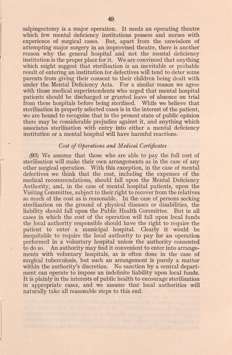 49 salpingectomy is a major operation. It needs an operating theatre which few mental deficiency institutions possess and nurses with experience of surgical cases. But, apart from the unwisdom of attempting major surgery in an improvised theatre, there is another reason why the general hospital and not the mental deficiency institution is the proper place for it. We are convinced that anything which might suggest that sterilisation is an inevitable or probable result of entering an institution for defectives wiU tend to deter some parents from giving their consent to their children being dealt with under the Mental Deficiency Acts. For a similar reason we agree with those medical superintendents who urged that mental hospital patients should be discharged or granted leave of absence on trial from these hospitals before being steriHsed. While we believe that sterilisation in properly selected cases is in the interest of the patient, we are bound to recognise that in the present state of public opinion there may be considerable prejudice against it, and anything which associates steriHsation with entry into either a mental deficiency institution or a mental hospital will have harmful reactions. Cost of Operations and Medical Certificates (93) We assume that those who are able to pay the full cost of steriHsation will make their own arrangements as in the case of any other surgical operation. With this exception, in the case of mental defectives we think that the cost, including the expenses of the medical recommendations, should fall upon the Mental Deficiency Authority, and, in the case of mental hospital patients, upon the Visiting Committee, subject to their right to recover from the relatives so much of the cost as is reasonable. In the case of persons seeking sterilisation on the ground of physical diseases or disabiHties, the liability should fall upon the Public Health Committee. But in aU cases in which the cost of the operation will fall upon local funds the local authority responsible should have the right to require the patient to enter a municipal hospital. Clearly it would be inequitable to require the local authority to pay for an operation performed in a voluntary hospital unless the authority consented to do so. , An authority may find it convenient to enter into arrange¬ ments with voluntary hospitals, as is often done in the case of surgical tuberculosis, but such an arrangement is purely a matter within the authority's discretion. No sanction by a central depart¬ ment can operate to impose an indefinite liability upon local funds. It is plainly in the interests of public health to encourage sterilisation in appropriate cases, and we assume that local authorities will naturally take all reasonable steps to this end.