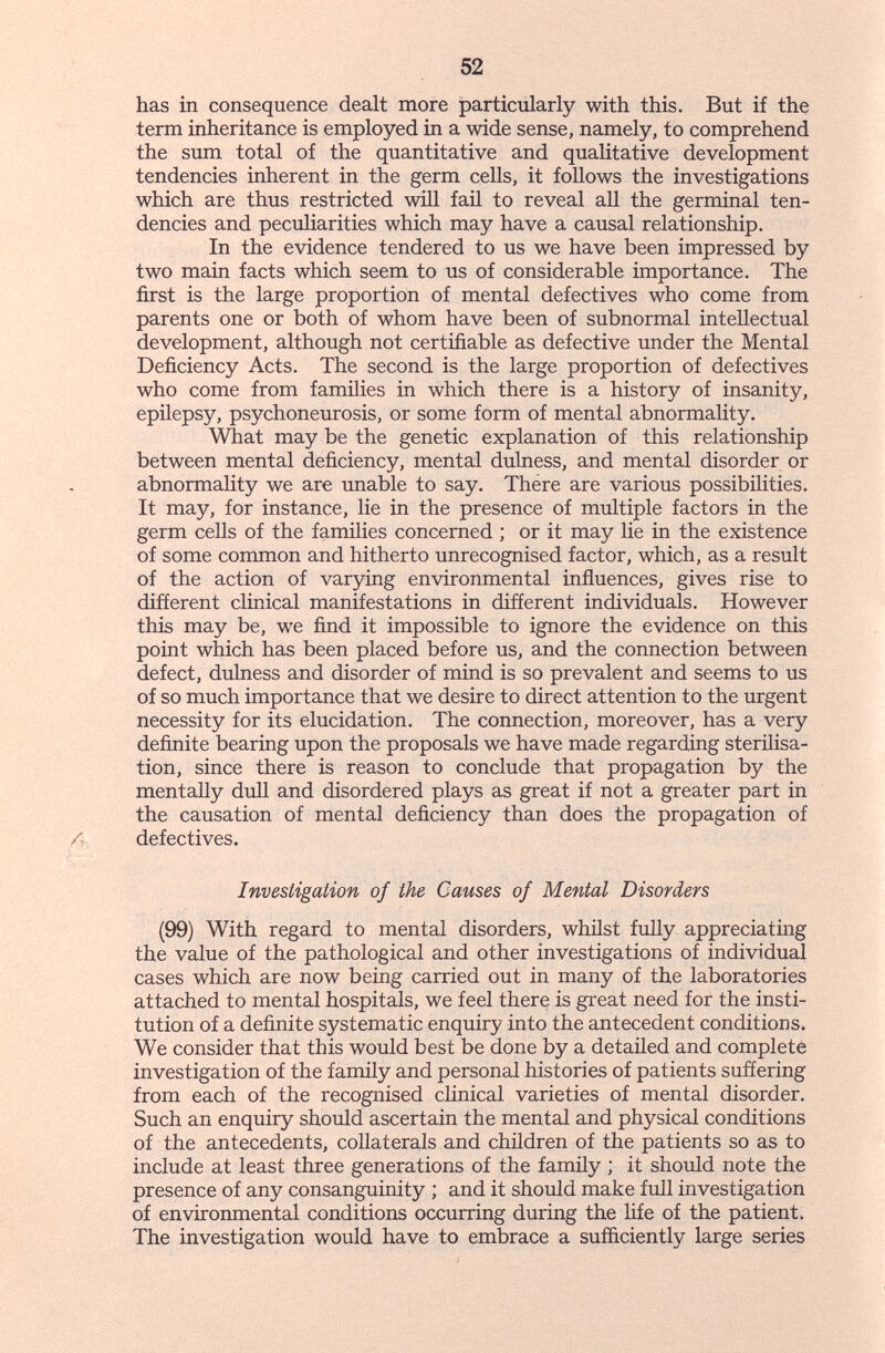 52 has in consequence dealt more particularly with this. But if the term inheritance is employed in a wide sense, namely, to comprehend the sum total of the quantitative and qualitative development tendencies inherent in the germ cells, it follows the investigations which are thus restricted will faü to reveal all the germinal ten¬ dencies and pecuHarities which may have a causal relationship. In the evidence tendered to us we have been impressed by two main facts which seem to us of considerable importance. The first is the large proportion of mental defectives who come from parents one or both of whom have been of subnormal intellectual development, although not certifiable as defective under the Mental Deficiency Acts. The second is the large proportion of defectives who come from families in which there is a history of insanity, epilepsy, psychoneurosis, or some form of mental abnormality. What may be the genetic explanation of this relationship between mental deficiency, mental dulness, and mental disorder or abnormality we are unable to say. There are various possibilities. It may, for instance, lie in the presence of multiple factors in the germ cells of the families concerned ; or it may lie in the existence of some common and hitherto unrecognised factor, which, as a result of the action of varying environmental influences, gives rise to different clinical manifestations in different individuals. However this may be, we find it impossible to ignore the evidence on this point which has been placed before us, and the connection between defect, dulness and disorder of mind is so prevalent and seems to us of so much importance that we desire to direct attention to the urgent necessity for its elucidation. The connection, moreover, has a very definite bearing upon the proposals we have made regarding sterilisa¬ tion, since there is reason to conclude that propagation by the mentally dull and disordered plays as great if not a greater part in the causation of mental deficiency than does the propagation of defectives. Investigation of the Causes of Mental Disorders (99) With regard to mental disorders, whilst fuhy appreciating the value of the pathological and other investigations of individual cases which are now being carried out in many of the laboratories attached to mental hospitals, we feel there is great need for the insti¬ tution of a definite systematic enquiry into the antecedent conditions. We consider that this would best be done by a detailed and completé investigation of the family and personal histories of patients suffering from each of the recognised clinical varieties of mental disorder. Such an enquiry should ascertain the mental and physical conditions of the antecedents, collaterals and children of the patients so as to include at least three generations of the family ; it should note the presence of any consanguinity ; and it should make full investigation of environmental conditions occurring during the life of the patient. The investigation would have to embrace a sufficiently large series